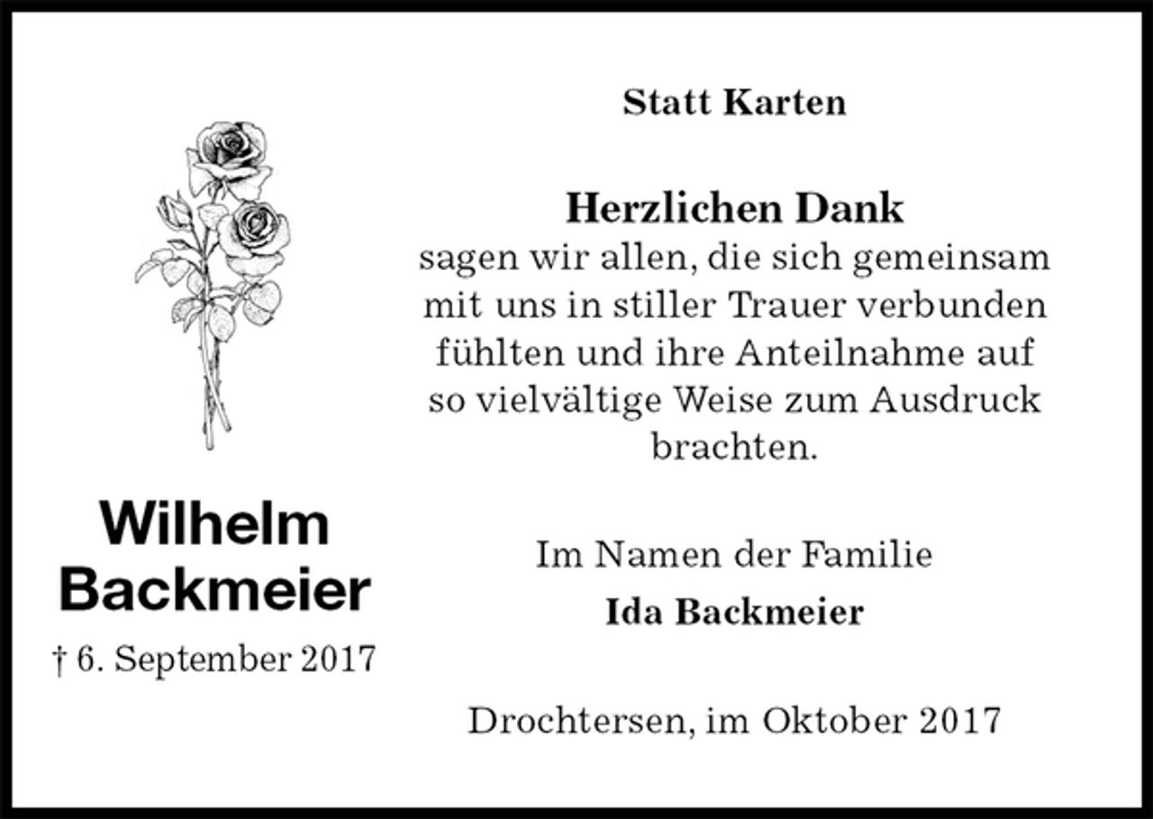 <p>Statt Karten<br />Herzlichen Dank<br />sagen wir allen, die sich gemeinsam<br />mit uns in stiller Trauer verbunden<br />fühlten und ihre Anteilnahme auf<br />so vielvältige Weise zum Ausdruck<br />brachten.<br />Im Namen der Familie<br />Ida Backmeier<br />Drochtersen, im Oktober 2017<br />Wilhelm<br />Backmeier<br />† 6. September 2017</p>