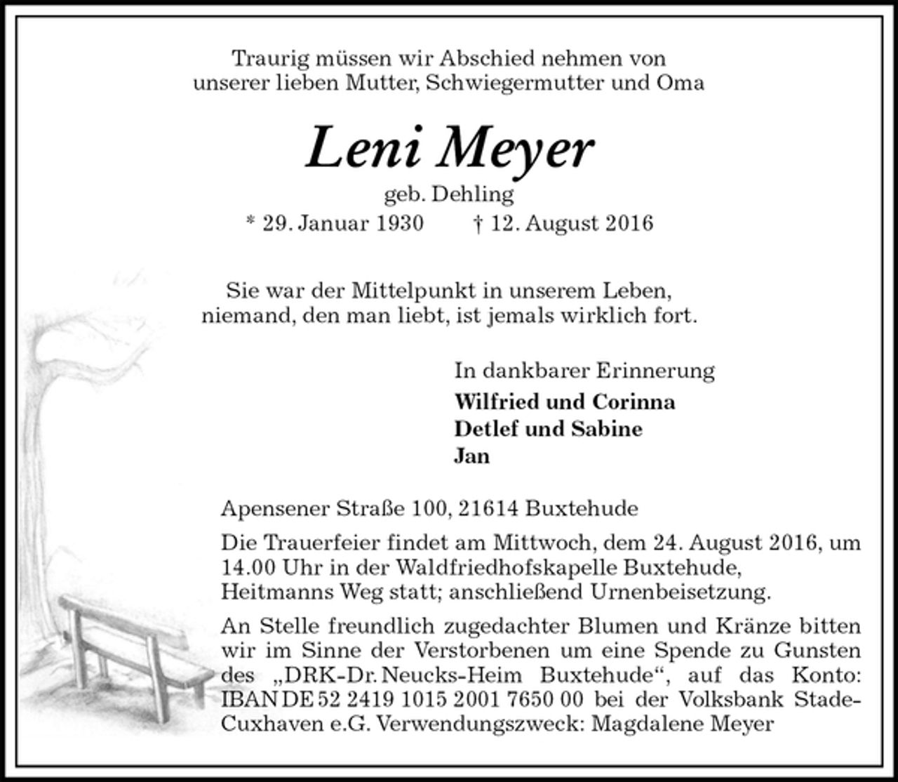 <p>Traurig müssen wir Abschied nehmen von<br />unserer lieben Mutter, Schwiegermutter und Oma<br />Leni Meyer<br />geb. Dehling<br />* 29. Januar 1930 † 12. August 2016</p><p>Sie war der Mittelpunkt in unserem Leben,<br />niemand, den man liebt, ist jemals wirklich fort.<br />In dankbarer Erinnerung<br />Wilfried und Corinna<br />Detlef und Sabine<br />Jan<br />Apensener Straße 100, 21614 Buxtehude<br />Die Trauerfeier findet am Mittwoch, dem 24. August 2016, um 14.00 Uhr in der Waldfriedhofskapelle Buxtehude,<br />Heitmanns Weg statt; anschließend Urnenbeisetzung.<br />An Stelle freundlich zugedachter Blumen und Kränze bitten wir im Sinne der Verstorbenen um eine Spende zu Gunsten des „DRK-Dr. Neucks-Heim Buxtehude“, auf das Konto: IBAN DE 52 2419 1015 2001 7650 00 bei der Volksbank Stade-<br />Cuxhaven e.G. Verwendungszweck: Magdalene Meyer</p>