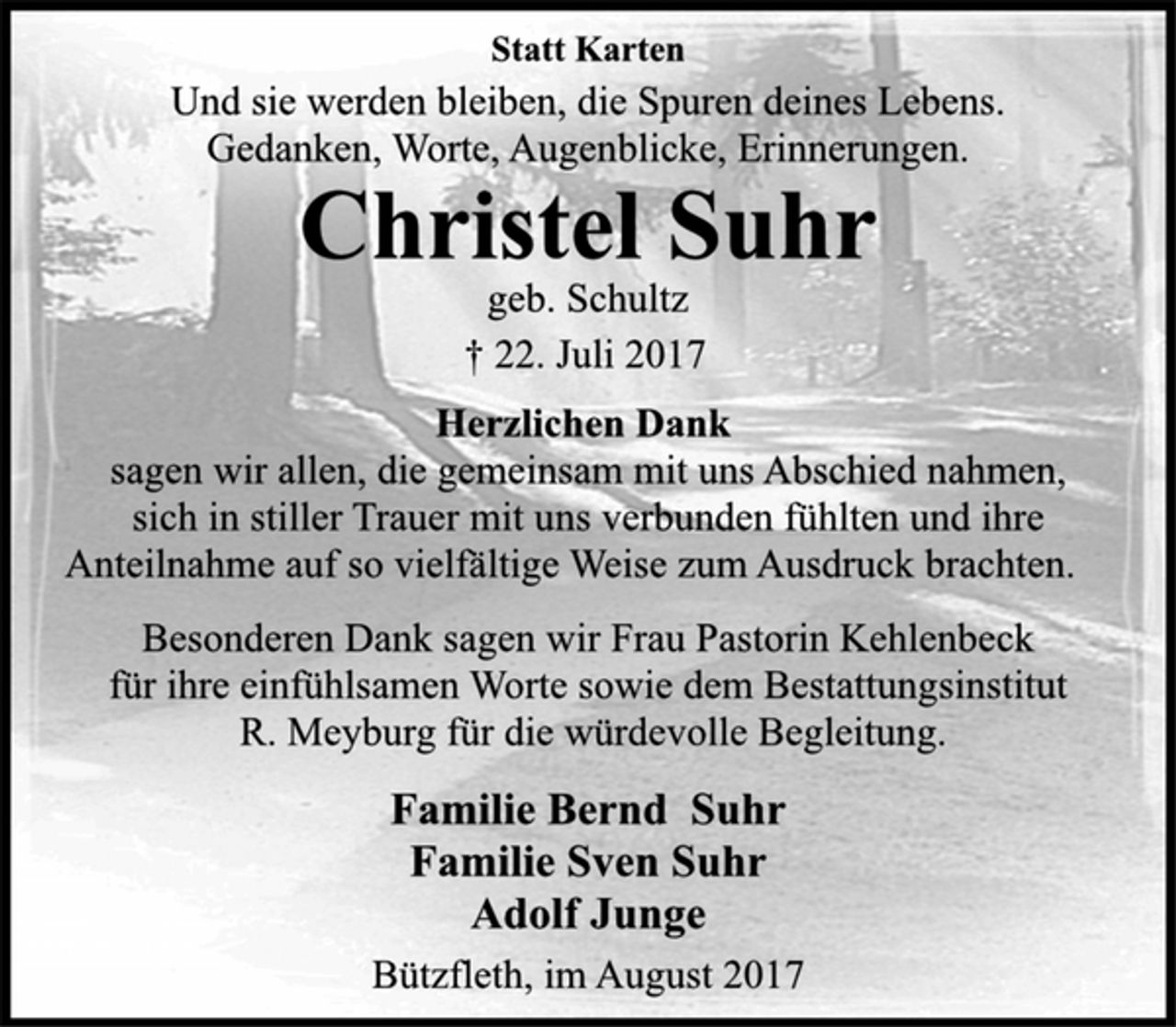 <p>Statt Karten<br />Und sie werden bleiben, die Spuren deines Lebens.<br />Gedanken, Worte, Augenblicke, Erinnerungen.<br />Christel Suhr<br />geb. Schultz<br />† 22. Juli 2017<br />Herzlichen Dank<br />sagen wir allen, die gemeinsam mit uns Abschied nahmen,<br />sich in stiller Trauer mit uns verbunden fühlten und ihre<br />Anteilnahme auf so vielfältige Weise zum Ausdruck brachten. Besonderen Dank sagen wir Frau Pastorin Kehlenbeck<br />für ihre einfühlsamen Worte sowie dem Bestattungsinstitut<br />R. Meyburg für die würdevolle Begleitung.<br />Familie Bernd Suhr<br />Familie Sven Suhr<br />Adolf Junge<br />Bützfleth, im August 2017</p>