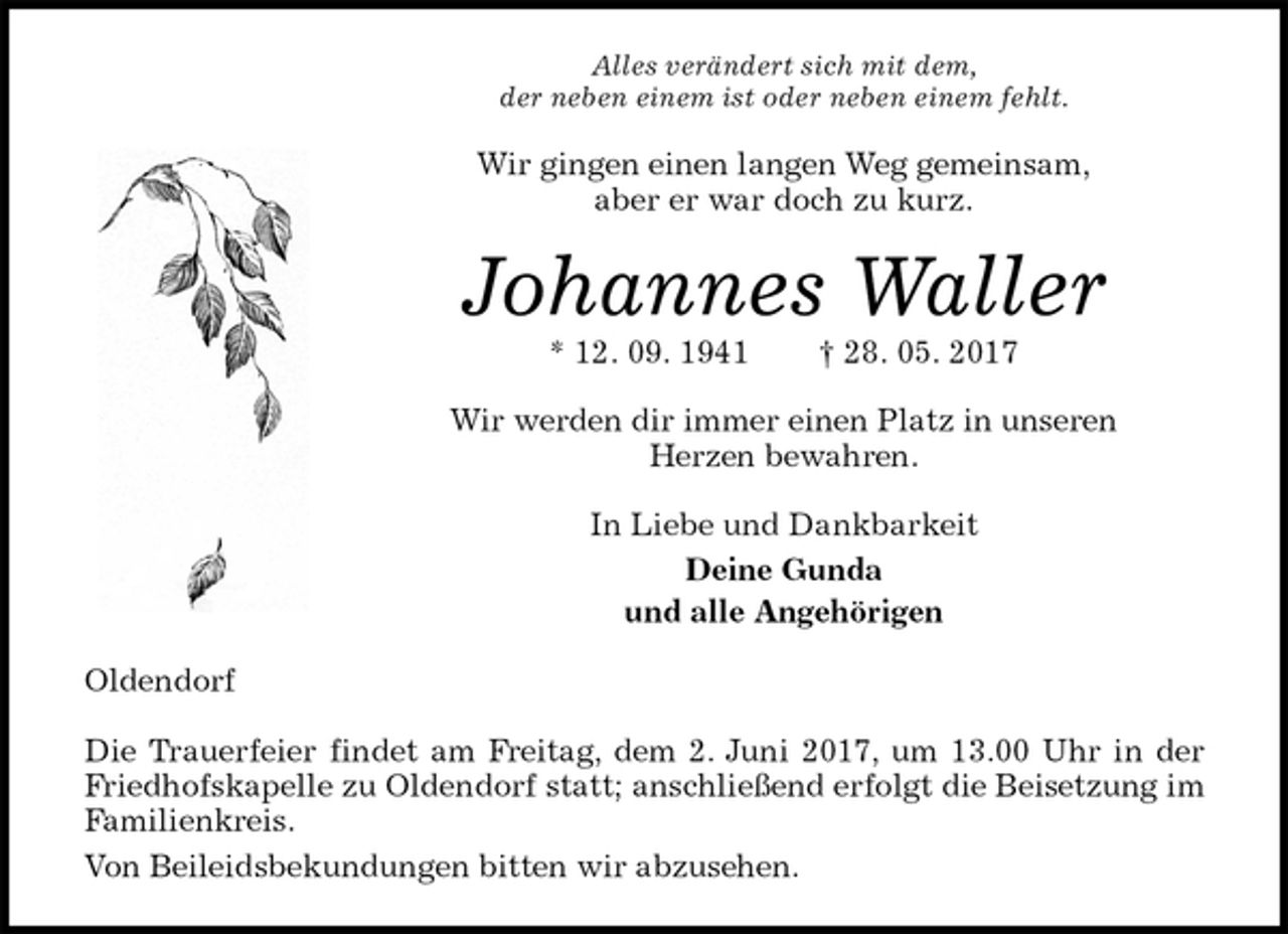 <p>Alles verändert sich mit dem,<br />der neben einem ist oder neben einem fehlt.<br />Wir gingen einen langen Weg gemeinsam,<br />aber er war doch zu kurz.<br />Johannes Waller<br />* 12. 09. 1941 † 28. 05. 2017<br />Wir werden dir immer einen Platz in unseren<br />Herzen bewahren.<br />In Liebe und Dankbarkeit<br />Deine Gunda<br />und alle Angehörigen<br />Oldendorf</p>
<p>Die Trauerfeier findet am Freitag, dem 2. Juni 2017, um 13.00 Uhr in der Friedhofskapelle zu Oldendorf statt; anschließend erfolgt die Beisetzung im Familienkreis.<br />Von Beileidsbekundungen bitten wir abzusehen.</p>