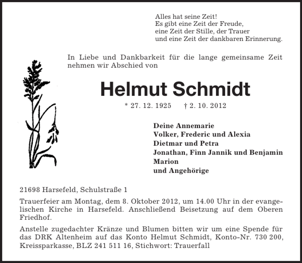 <p>Alles hat seine Zeit!<br />Es gibt eine Zeit der Freude,<br />eine Zeit der Stille, der Trauer<br />und eine Zeit der dankbaren Erinnerung.<br />In Liebe und Dankbarkeit für die lange gemeinsame Zeit nehmen wir Abschied von<br />Helmut Schmidt<br />* 27. 12. 1925 † 2. 10. 2012<br />Deine Annemarie<br />Volker, Frederic und Alexia<br />Dietmar und Petra<br />Jonathan, Finn Jannik und Benjamin<br />Marion<br />und Angehörige<br />21698 Harsefeld, Schulstraße 1<br />Trauerfeier am Montag, dem 8. Oktober 2012, um 14.00 Uhr in der evangelischen Kirche in Harsefeld. Anschließend Beisetzung auf dem Oberen Friedhof.<br />Anstelle zugedachter Kränze und Blumen bitten wir um eine Spende für das DRK Altenheim auf das Konto Helmut Schmidt, Konto-Nr. 730 200, Kreissparkasse, BLZ 241 511 16, Stichwort: Trauerfall</p>