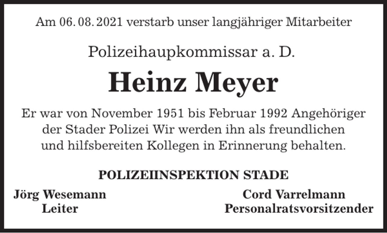 <p>Am 06. 08. 2021 verstarb unser langjähriger Mitarbeiter<br />Polizeihaupkommissar a. D.<br />Heinz Meyer<br />Er war von November 1951 bis Februar 1992 Angehöriger der Stader Polizei Wir werden ihn als freundlichen<br />und hilfsbereiten Kollegen in Erinnerung behalten.<br />POLIZEIINSPEKTION STADE<br />Jörg Wesemann Cord Varrelmann<br />Leiter Personalratsvorsitzender</p>