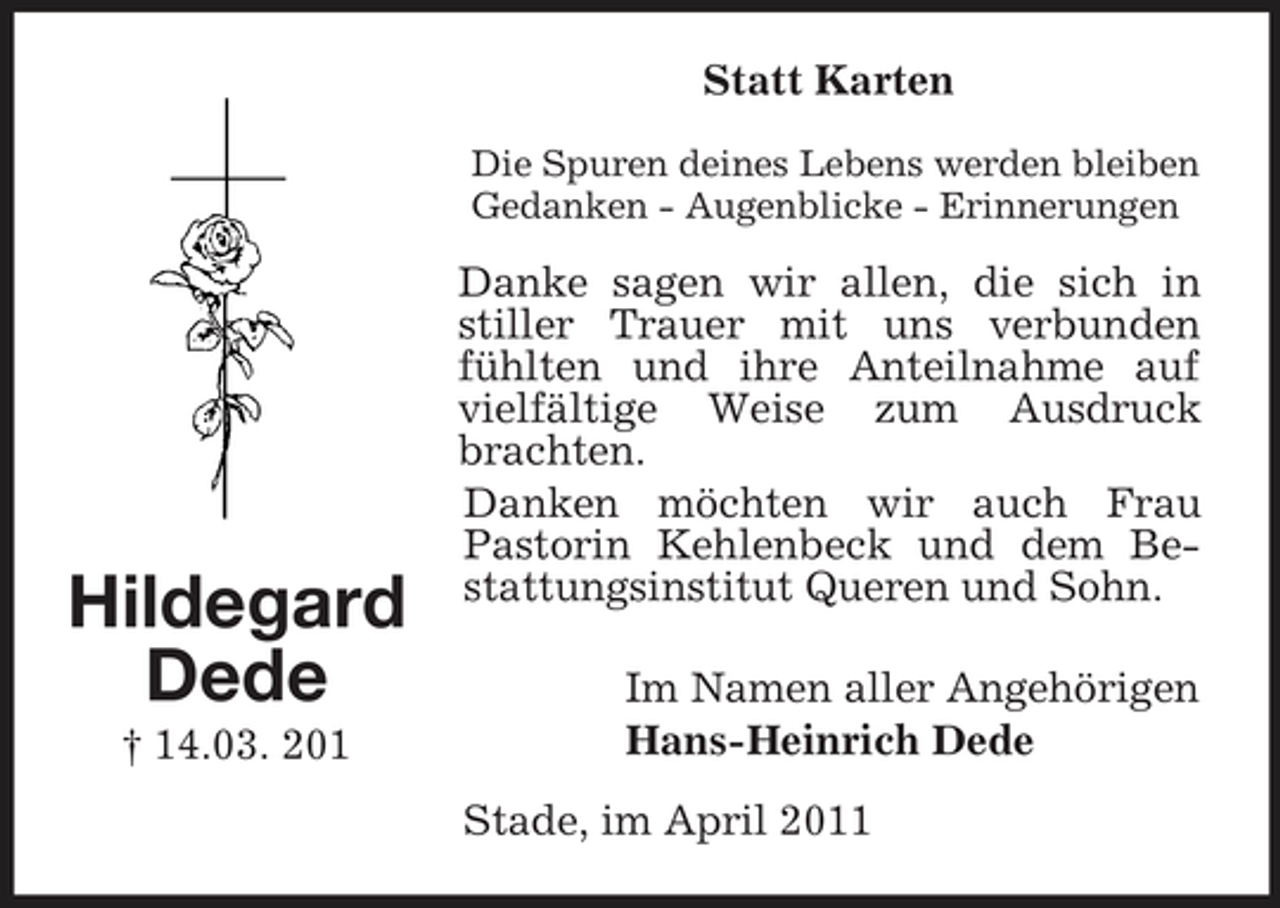 <p>Statt Karten<br />Die Spuren deines Lebens werden bleiben Gedanken - Augenblicke - Erinnerungen</p><p>Hildegard Dede<br />† 14.03. 201</p><p>Danke sagen wir allen, die sich in stiller Trauer mit uns verbunden fühlten und ihre Anteilnahme auf vielfältige Weise zum Ausdruck brachten. Danken möchten wir auch Frau Pastorin Kehlenbeck und dem Bestattungsinstitut Queren und Sohn. Im Namen aller Angehörigen Hans-Heinrich Dede Stade, im April 2011</p>