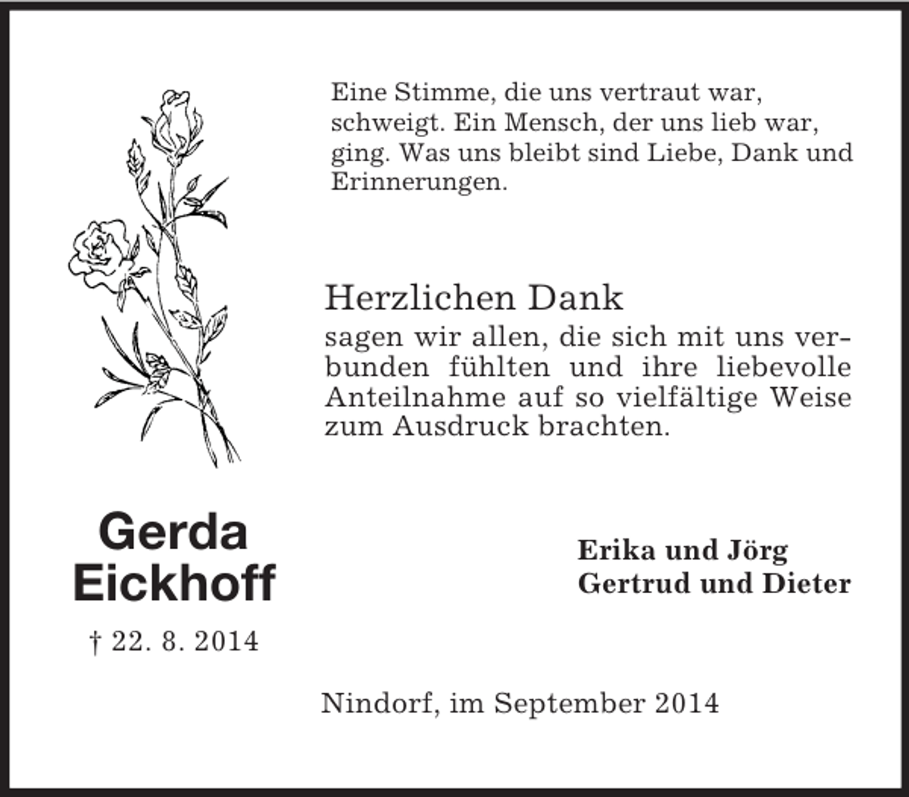 <p>Gerda<br />Eickhoff<br />† 22. 8. 2014<br />Eine Stimme, die uns vertraut war, schweigt. Ein Mensch, der uns lieb war, ging. Was uns bleibt sind Liebe, Dank und Erinnerungen.<br />Herzlichen Dank<br />sagen wir allen, die sich mit uns verbunden fühlten und ihre liebevolle Anteilnahme auf so vielfältige Weise zum Ausdruck brachten.<br />Erika und Jörg<br />Gertrud und Dieter<br />Nindorf, im September 2014</p>