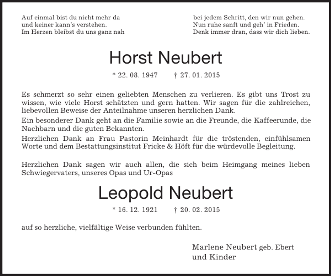 <p>Auf einmal bist du nicht mehr da bei jedem Schritt, den wir nun gehen.<br />und keiner kann’s verstehen. Nun ruhe sanft und geh’ in Frieden.<br />Im Herzen bleibst du uns ganz nah Denk immer dran, dass wir dich lieben.<br />Horst Neubert<br />* 22. 08. 1947 † 27. 01. 2015<br />Es schmerzt so sehr einen geliebten Menschen zu verlieren. Es gibt uns Trost zu<br />wissen, wie viele Horst schätzten und gern hatten. Wir sagen für die zahlreichen,<br />liebevollen Beweise der Anteilnahme unseren herzlichen Dank.<br />Ein besonderer Dank geht an die Familie sowie an die Freunde, die Kaffeerunde, die Nachbarn und die guten Bekannten.<br />Herzlichen Dank an Frau Pastorin Meinhardt für die tröstenden, einfühlsamen<br />Worte und dem Bestattungsinstitut Fricke</p>