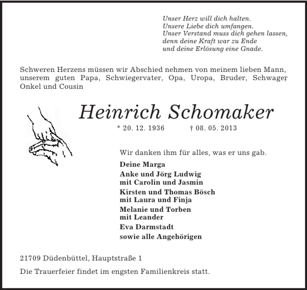 <p>Unser Herz will dich halten.<br />Unsere Liebe dich umfangen.<br />Unser Verstand muss dich gehen lassen,<br />denn deine Kraft war zu Ende<br />und deine Erlösung eine Gnade.<br />Schweren Herzens müssen wir Abschied nehmen von meinem lieben Mann, unserem guten Papa, Schwiegervater, Opa, Uropa, Bruder, Schwager,<br />Onkel und Cousin<br />Heinrich Schomaker<br />* 20. 12. 1936 † 08. 05. 2013<br />Wir danken ihm für alles, was er uns gab.<br />Deine Marga<br />Anke und Jörg Ludwig<br />mit Carolin und Jasmin<br />Kirsten und Thomas Bösch<br />mit Laura und Finja<br />Melanie und Torben<br />mit Leander<br />Eva Darmstadt<br />sowie alle Angehörigen<br />21709 Düdenbüttel, Hauptstraße 1<br />Die Trauerfeier findet im engsten Familienkreis statt.</p>