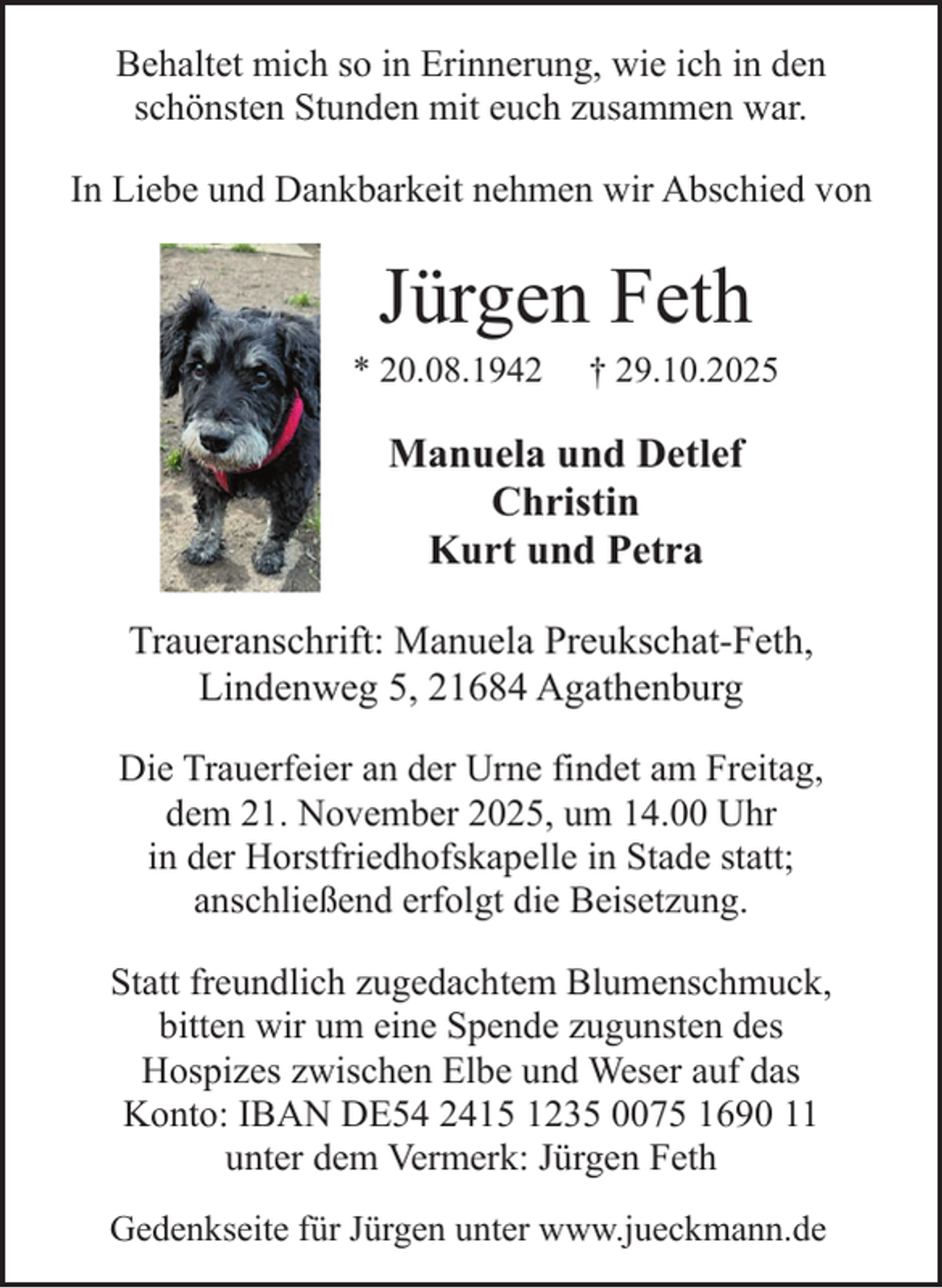 <p>Behaltet mich so in Erinnerung, wie ich in den<br />schönsten Stunden mit euch zusammen war.<br />In Liebe und Dankbarkeit nehmen wir Abschied von</p><p>Jürgen Feth</p><p>* 20.08.1942</p><p>† 29.10.2025</p><p>Manuela und Detlef<br />Christin<br />Kurt und Petra<br />Traueranschrift: Manuela Preukschat-Feth,<br />Lindenweg 5, 21684 Agathenburg<br />Die Trauerfeier an der Urne findet am Freitag,<br />dem 21. November 2025, um 14.00 Uhr<br />in der Horstfriedhofskapelle in Stade statt;<br />anschließend erfolgt die Beisetzung.<br />Statt freundlich zugedachtem Blumenschmuck,<br />bitten wir um eine Spende zugunsten des<br />Hospizes zwischen Elbe und Weser auf das<br />Konto: IBAN DE54 2415 1235 0075 1690 11<br />unter dem Vermerk: Jürgen Feth<br />Gedenkseite für Jürgen unter www.jueckmann.de</p>