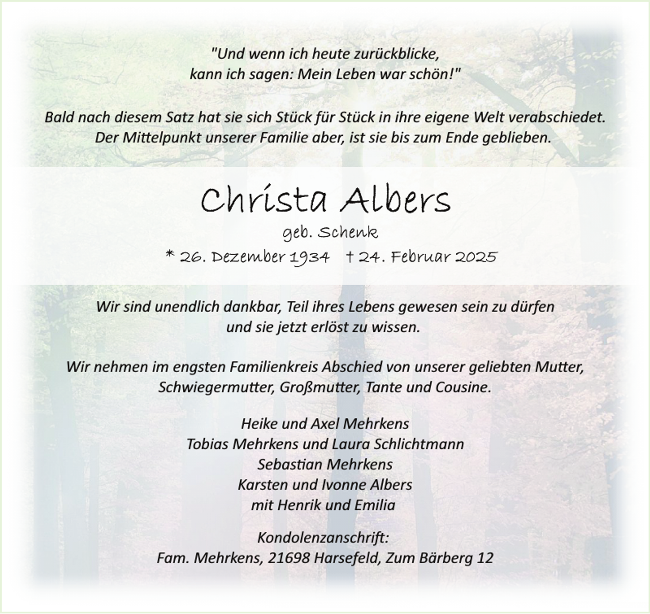 <p>"Und wenn ich heute zurückblicke,<br />kann ich sagen: Mein Leben war schön!<br />schön!"<br />Bald nach diesem Satz hat sie sich Stück für Stück in ihre eigene Welt verabschieedet.<br />Der Mittelpunkt unserer Familie aber, ist sie bis zum Ende geblieben.</p>
<p>Wir sind unendlich dankbar, Teil ihres Lebens gewesen sein zu dürfen<br />und sie jetzt erlöst zu wissen.<br />Wir<br />W nehmen im engsten Familienkreis Abschied von unserer geliebten Mutter,<br />Schwiegermutter, Großmutter, Tante und Cousine.<br />Heike und Axel Mehrkens<br />Tobias Mehrkens und Laura Schlichtmann<br />Sebastian Mehrkens<br />Karsten und Ivonne Albers<br />mit Henrik und Emilia<br />Kondolenzanschrift:<br />Fam. Mehrkens, 21698 Harsefeld, Zum Bärberg 12</p>