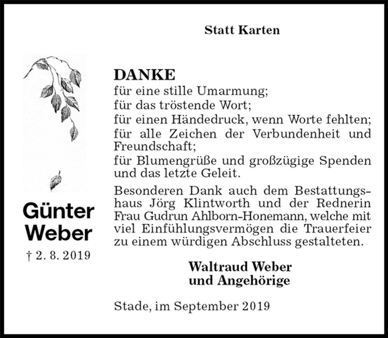 <p>Statt Karten<br />DANKE<br />für eine stille Umarmung;<br />für das tröstende Wort;<br />für einen Händedruck, wenn Worte fehlten;<br />für alle Zeichen der Verbundenheit und Freundschaft;<br />für Blumengrüße und großzügige Spenden und das letzte Geleit.<br />Besonderen Dank auch dem Bestattungshaus Jörg Klintworth und der Rednerin Frau Gudrun Ahlborn-Honemann, welche mit<br />viel Einfühlungsvermögen die Trauerfeier<br />zu einem würdigen Abschluss gestalteten.</p><p>Waltraud Weber<br />und Angehörige</p><p>Stade, im September 2019<br />Günter<br />Weber<br />† 2. 8. 2019</p>