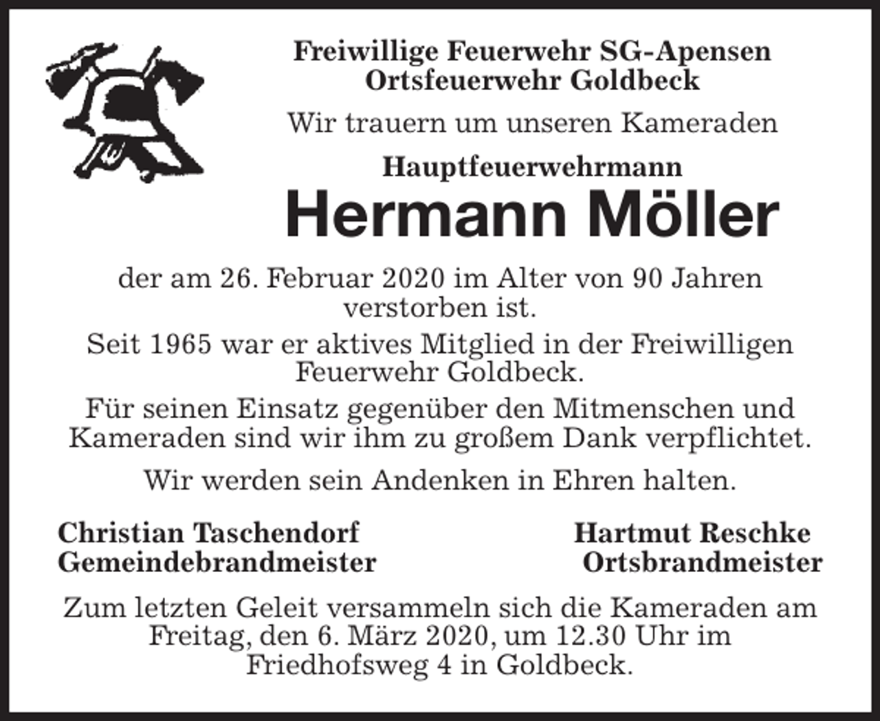 <p>Freiwillige Feuerwehr SG-Apensen<br />Ortsfeuerwehr Goldbeck<br />Wir trauern um unseren Kameraden<br />Hauptfeuerwehrmann<br />Hermann Möller<br />der am 26. Februar 2020 im Alter von 90 Jahren<br />verstorben ist.<br />Seit 1965 war er aktives Mitglied in der Freiwilligen Feuerwehr Goldbeck.<br />Für seinen Einsatz gegenüber den Mitmenschen und Kameraden sind wir ihm zu großem Dank verpflichtet.<br />Wir werden sein Andenken in Ehren halten.<br />Christian Taschendorf Hartmut Reschke<br />Gemeindebrandmeister Ortsbrandmeister<br />Zum letzten Geleit versammeln sich die Kameraden am Freitag, den 6. März 2020, um 12.30 Uhr im<br />Friedhofsweg 4 in Goldbeck.</p>