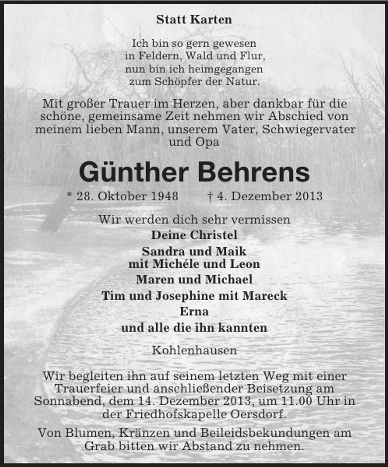 <p>Statt Karten<br />Ich bin so gern gewesen<br />in Feldern, Wald und Flur,<br />nun bin ich heimgegangen<br />zum Schöpfer der Natur.</p>
<p>Mit großer Trauer im Herzen, aber dankbar für die<br />schöne, gemeinsame Zeit nehmen wir Abschied von<br />meinem lieben Mann, unserem Vater, Schwiegervater<br />und Opa</p>
<p>Günther Behrens<br />* 28. Oktober 1948</p>
<p>† 4. Dezember 2013</p>
<p>Wir werden dich sehr vermissen<br />Deine Christel<br />Sandra und Maik<br />mit Michéle und Leon<br />Maren und Michael<br />Tim und Josephine mit Mareck<br />Erna<br />und alle die ihn kannten<br />Kohlenhausen<br />Wir begleiten ihn auf seinem letzten Weg mit einer<br />Trauerfeier und anschließender Beisetzung am<br />Sonnabend, dem 14. Dezember 2013, um 11.00 Uhr in<br />der Friedhofskapelle Oersdorf.<br />Von Blumen, Kränzen und Beileidsbekundungen am<br />Grab bitten wir Abstand zu nehmen.</p>