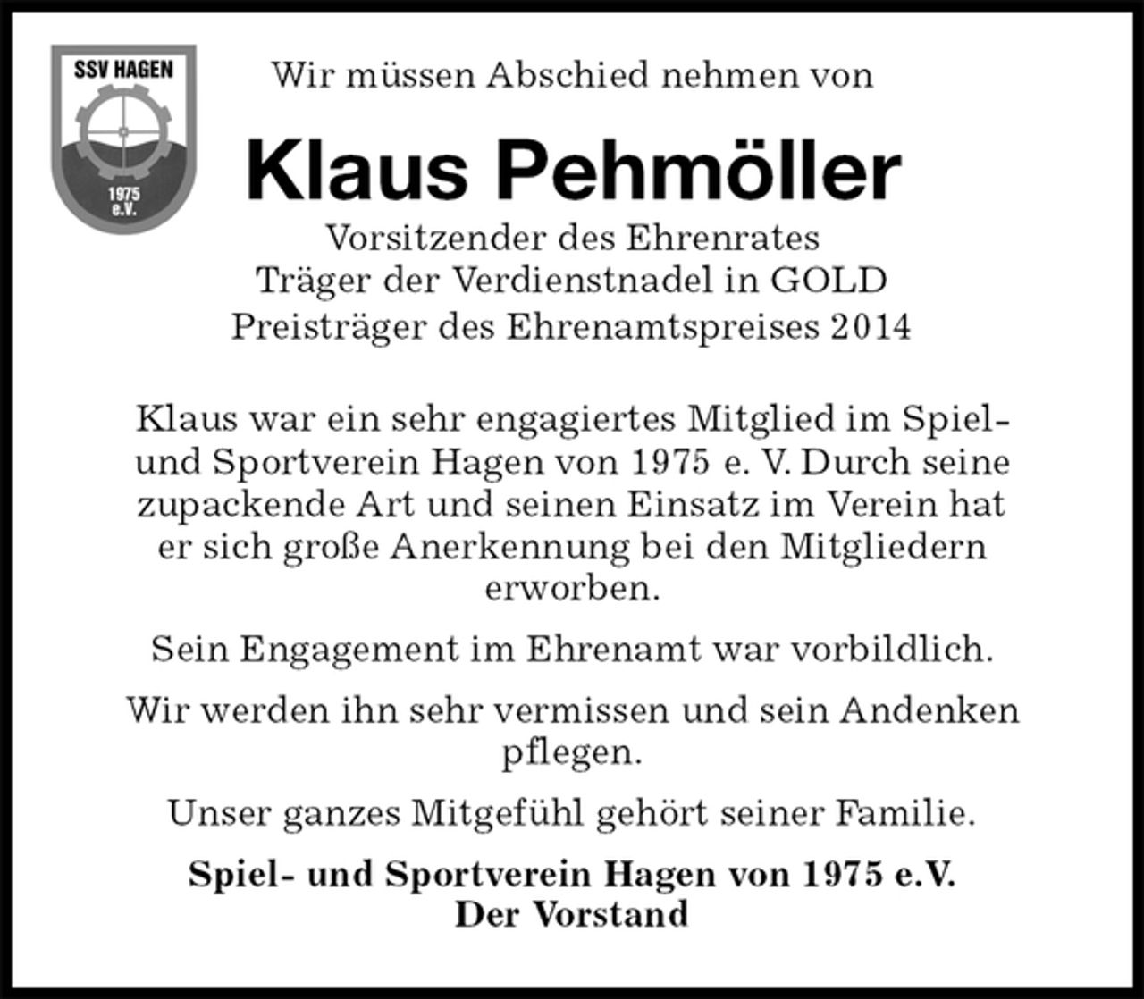 <p>Wir müssen Abschied nehmen von<br />Klaus war ein sehr engagiertes Mitglied im Spiel-<br />und Sportverein Hagen von 1975 e. V. Durch seine<br />zupackende Art und seinen Einsatz im Verein hat<br />er sich große Anerkennung bei den Mitgliedern<br />erworben.<br />Sein Engagement im Ehrenamt war vorbildlich.<br />Wir werden ihn sehr vermissen und sein Andenken<br />pflegen.<br />Unser ganzes Mitgefühl gehört seiner Familie.<br />Spiel- und Sportverein Hagen von 1975 e.V.<br />Der Vorstand<br />Klaus Pehmöller<br />Vorsitzender des Ehrenrates<br />Träger der Verdienstnadel in GOLD<br />Preisträger des Ehrenamtspreises 2014</p>