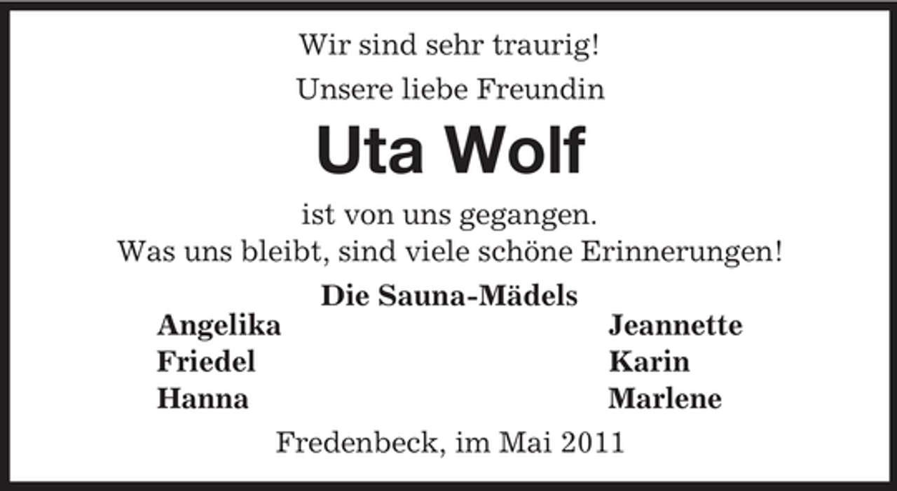 <p>Wir sind sehr traurig!<br />Unsere liebe Freundin<br />Uta Wolf<br />ist von uns gegangen.<br />Was uns bleibt, sind viele schöne Erinnerungen!<br />Die Sauna-Mädels<br />Angelika Jeannette<br />Friedel Karin<br />Hanna Marlene<br />Fredenbeck, im Mai 2011</p>