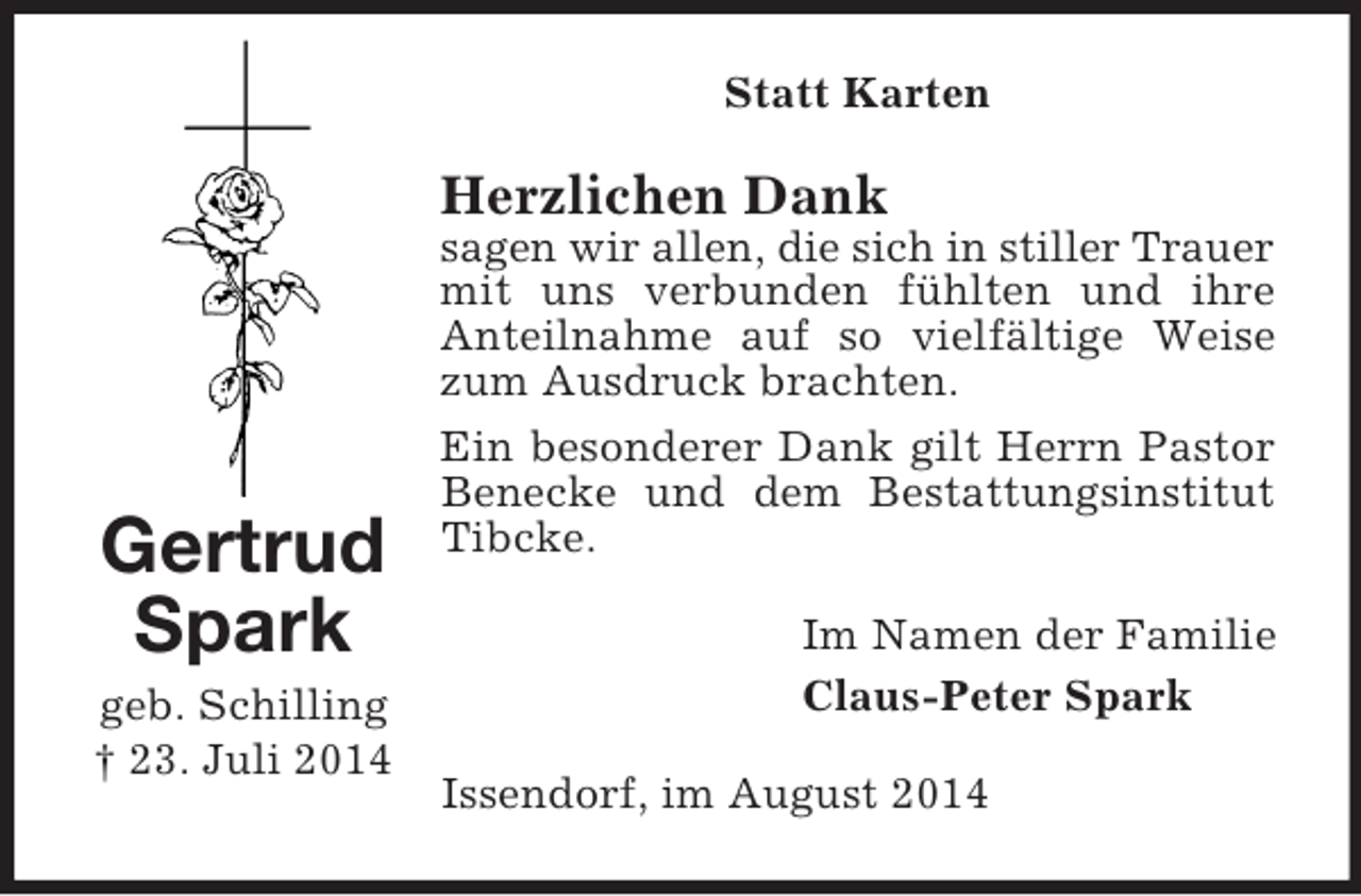 <p>Gertrud Spark<br />geb. Schilling<br />† 23. Juli 2014<br />Statt Karten<br />Herzlichen Dank<br />sagen wir allen, die sich in stiller Trauer<br />mit uns verbunden fühlten und ihre Anteilnahme auf so vielfältige Weise zum Ausdruck brachten.<br />Ein besonderer Dank gilt Herrn Pastor Benecke und dem Bestattungsinstitut Tibcke.<br />Im Namen der Familie<br />Claus-Peter Spark<br />Issendorf, im August 2014</p>