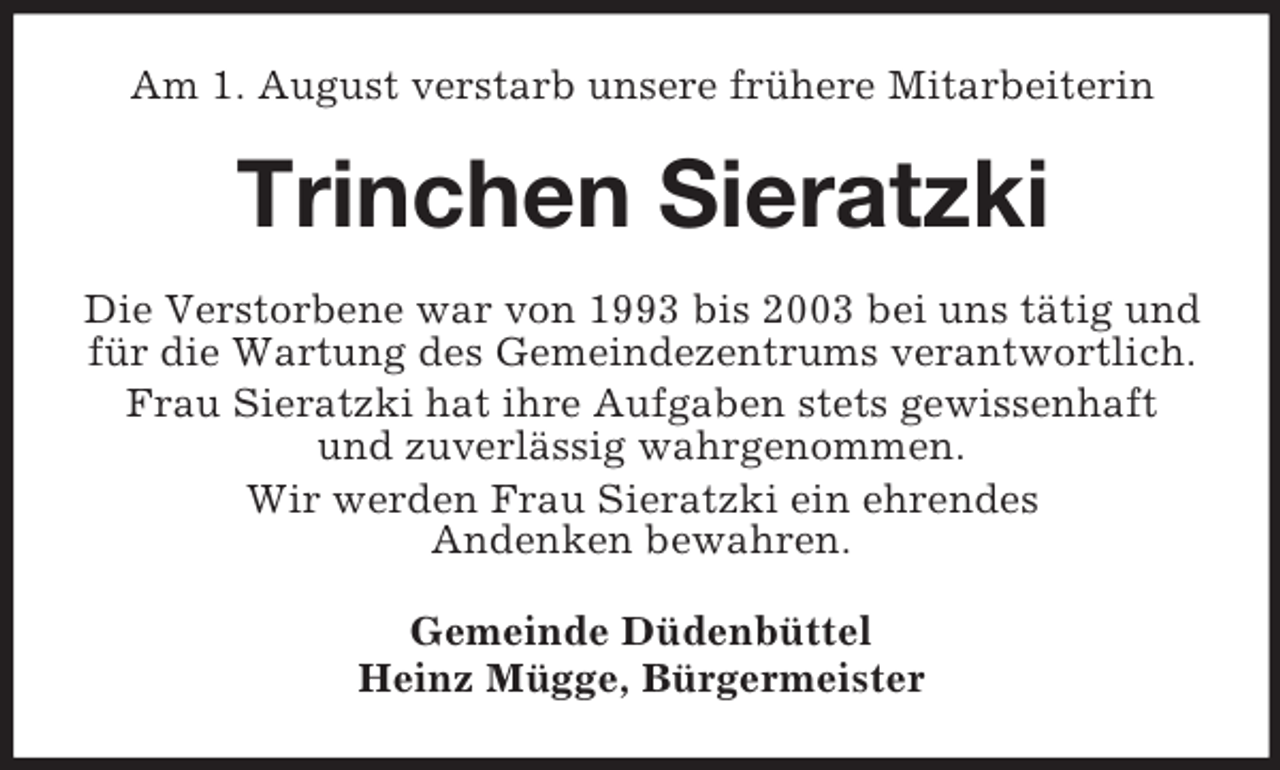 <p>Am 1. August verstarb unsere frühere Mitarbeiterin</p><p>Trinchen Sieratzki<br />Die Verstorbene war von 1993 bis 2003 bei uns tätig und<br />für die Wartung des Gemeindezentrums verantwortlich.<br />Frau Sieratzki hat ihre Aufgaben stets gewissenhaft<br />und zuverlässig wahrgenommen.<br />Wir werden Frau Sieratzki ein ehrendes<br />Andenken bewahren.<br />Gemeinde Düdenbüttel<br />Heinz Mügge, Bürgermeister</p>