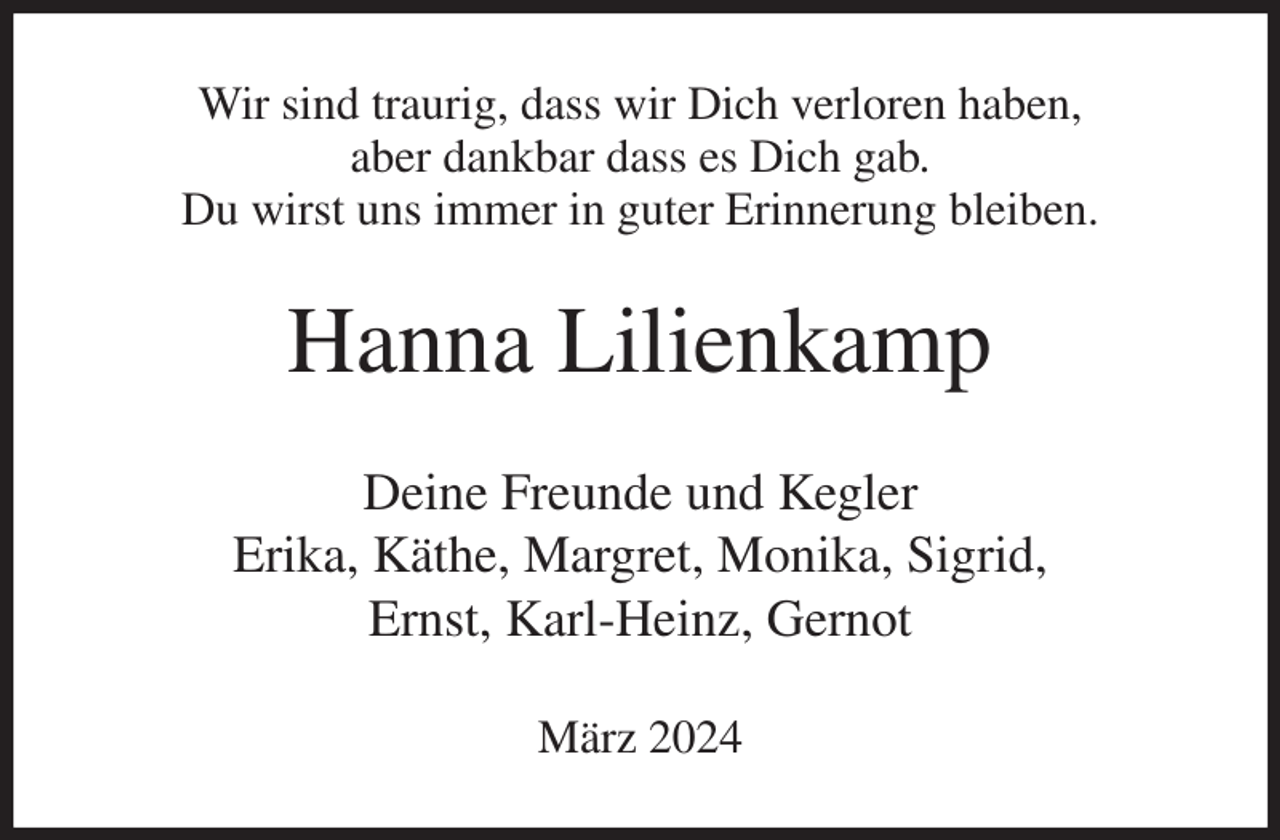 <p>Wir sind traurig, dass wir Dich verloren haben,<br />aber dankbar dass es Dich gab.<br />Du wirst uns immer in guter Erinnerung bleiben.<br />Hanna Lilienkamp<br />Deine Freunde und Kegler<br />Erika, Käthe, Margret, Monika, Sigrid,<br />Ernst, Karl-Heinz, Gernot<br />März 2024</p>