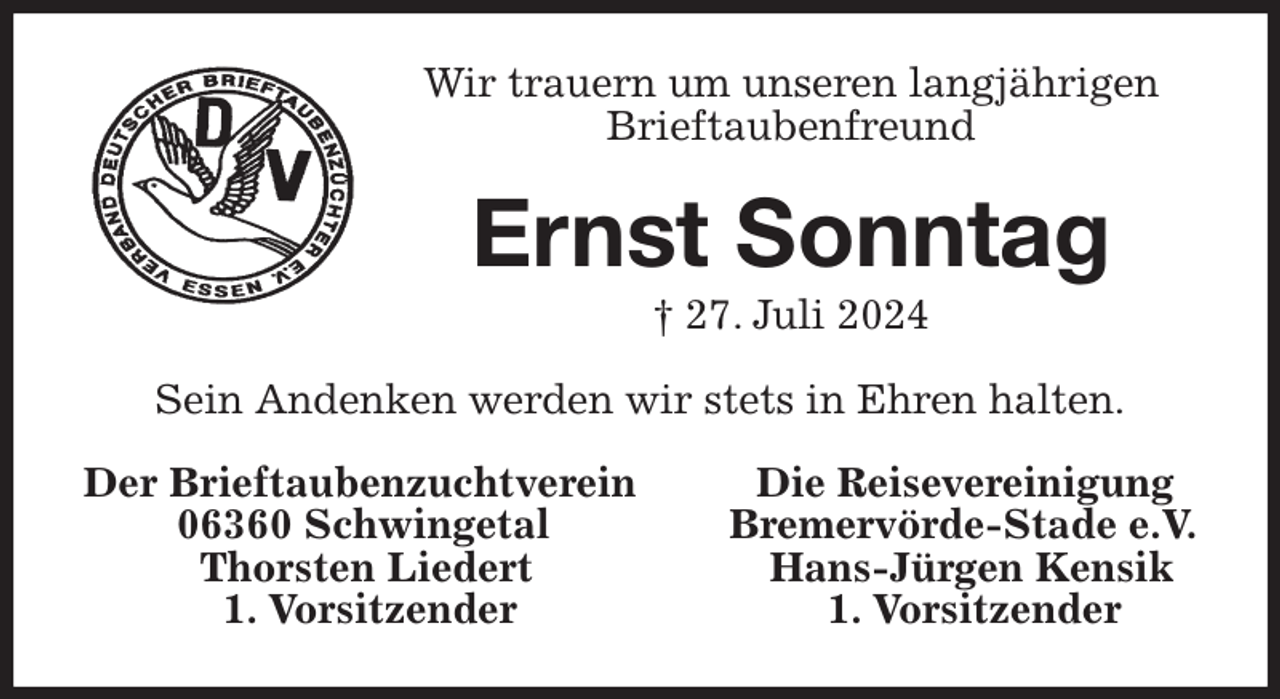 <p>Wir trauern um unseren langjährigen<br />Brieftaubenfreund<br />Ernst Sonntag<br />† 27. Juli 2024<br />Sein Andenken werden wir stets in Ehren halten.<br />Der Brieftaubenzuchtverein Die Reisevereinigung<br />06360 Schwingetal Bremervörde-Stade e.V.<br />Thorsten Liedert Hans-Jürgen Kensik<br />1. Vorsitzender 1. Vorsitzender</p>