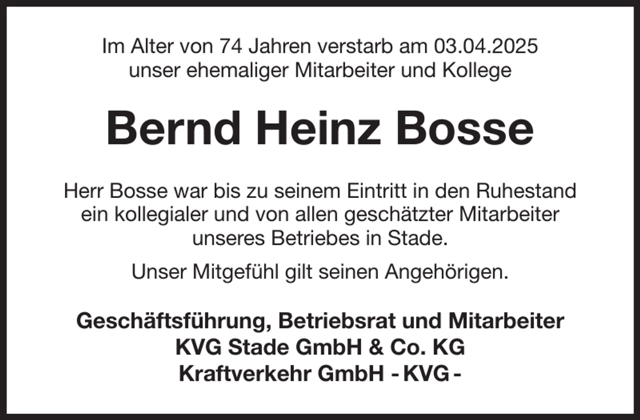 <p>Im Alter von 74 Jahren verstarb am 03.04.2025<br />unser ehemaliger Mitarbeiter und Kollege<br />Bernd Heinz Bosse<br />Herr Bosse war bis zu seinem Eintritt in den Ruhestand<br />ein kollegialer und von allen geschätzter Mitarbeiter<br />unseres Betriebes in Stade.<br />Unser Mitgefühl gilt seinen Angehörigen.<br />Geschäftsführung, Betriebsrat und Mitarbeiter<br />KVG Stade GmbH &amp; Co. KG<br />Kraftverkehr GmbH - KVG -</p>