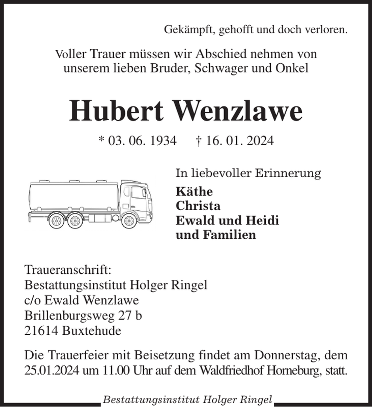 <p>Gekämpft, gehofft und doch verloren.<br />Voller Trauer müssen wir Abschied nehmen von<br />unserem lieben Bruder, Schwager und Onkel<br />Hubert Wenzlawe<br />* 03. 06. 1934 † 16. 01. 2024<br />In liebevoller Erinnerung<br />Käthe<br />Christa<br />Ewald und Heidi<br />und Familien<br />Traueranschrift:<br />Bestattungsinstitut Holger Ringel<br />c/o Ewald Wenzlawe<br />Brillenburgsweg 27 b<br />21614 Buxtehude<br />Die Trauerfeier mit Beisetzung findet am Donnerstag, dem 25.01.2024 um 11.00 Uhr auf dem Waldfriedhof Horneburg, statt.<br />Bestattungsinstitut Holger Ringel</p>