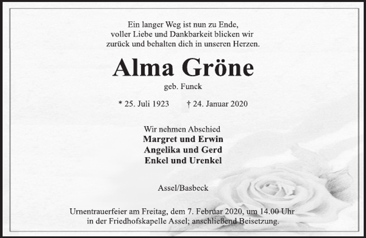 <p>Ein langer Weg ist nun zu Ende,<br />voller Liebe und Dankbarkeit blicken wir<br />zurück und behalten dich in unseren Herzen.<br />Alma Gröne<br />geb. Funck<br />* 25. Juli 1923 † 24. Januar 2020<br />Wir nehmen Abschied<br />Margret und Erwin<br />Angelika und Gerd<br />Enkel und Urenkel<br />Assel/Basbeck<br />Urnentrauerfeier am Freitag, dem 7. Februar 2020, um 14.00 Uhr<br />in der Friedhofskapelle Assel; anschließend Beisetzung.</p>