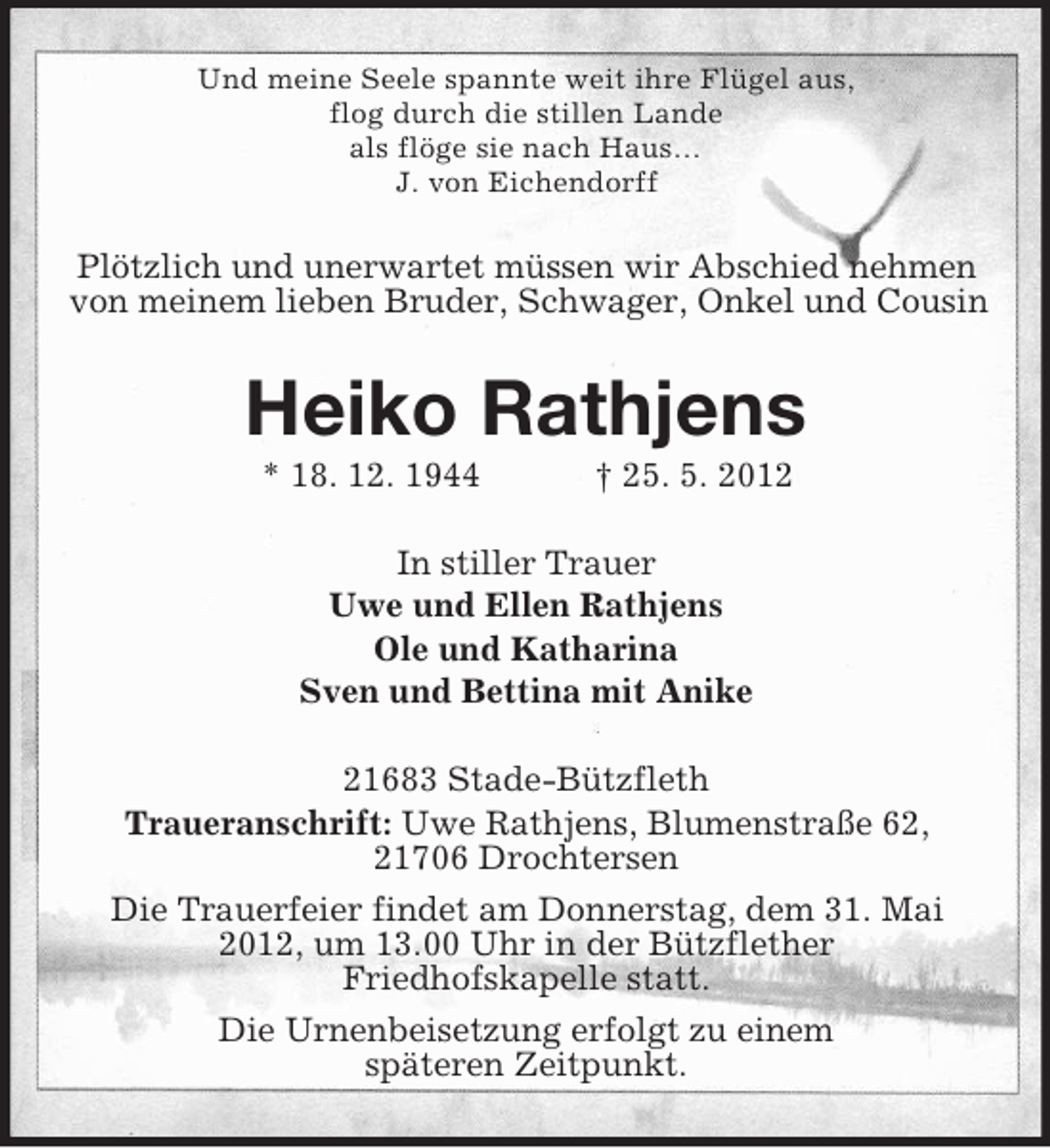 <p>Und meine Seele spannte weit ihre Flügel aus,<br />flog durch die stillen Lande<br />als flöge sie nach Haus…<br />J. von Eichendorff</p><p>Plötzlich und unerwartet müssen wir Abschied nehmen<br />von meinem lieben Bruder, Schwager, Onkel und Cousin</p><p>Heiko Rathjens<br />* 18. 12. 1944</p><p>† 25. 5. 2012</p><p>In stiller Trauer<br />Uwe und Ellen Rathjens<br />Ole und Katharina<br />Sven und Bettina mit Anike<br />21683 Stade-Bützfleth<br />Traueranschrift: Uwe Rathjens, Blumenstraße 62,<br />21706 Drochtersen<br />Die Trauerfeier findet am Donnerstag, dem 31. Mai<br />2012, um 13.00 Uhr in der Bützflether<br />Friedhofskapelle statt.<br />Die Urnenbeisetzung erfolgt zu einem<br />späteren Zeitpunkt.</p>
