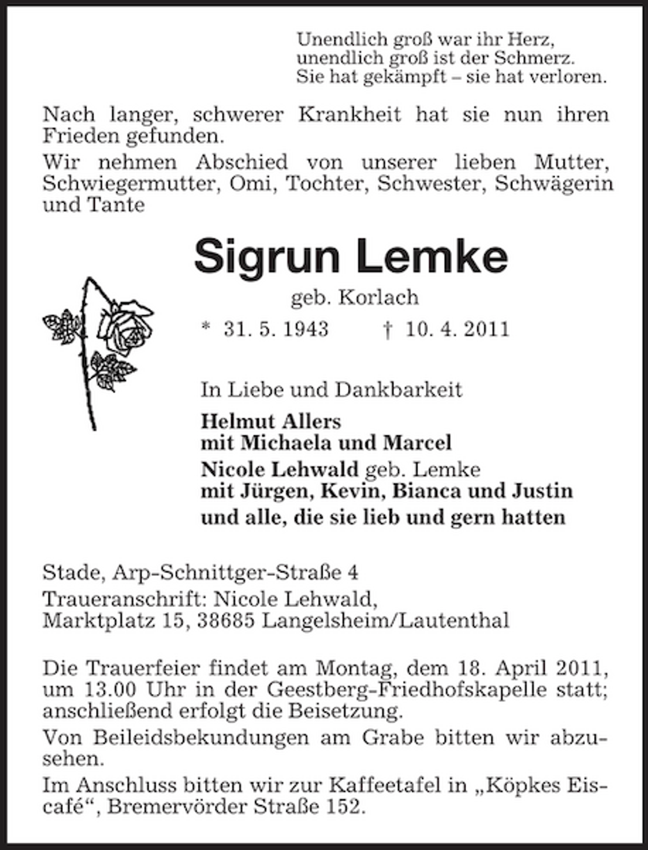 <p>Unendlich groß war ihr Herz,<br />unendlich groß ist der Schmerz.<br />Sie hat gekämpft – sie hat verloren.<br />Nach langer, schwerer Krankheit hat sie nun ihren<br />Frieden gefunden.<br />Wir nehmen Abschied von unserer lieben Mutter, Schwiegermutter, Omi, Tochter, Schwester, Schwägerin und Tante<br />Sigrun Lemke<br />geb. Korlach<br />* 31. 5. 1943 † 10. 4. 2011<br />In Liebe und Dankbarkeit<br />Helmut Allers<br />mit Michaela und Marcel<br />Nicole Lehwald geb. Lemke<br />mit Jürgen, Kevin, Bianca und Justin<br />und alle, die sie lieb und gern hatten<br />Stade, Arp-Schnittger-Straße 4<br />Traueranschrift: Nicole Lehwald,<br />Marktplatz 15, 38685 Langelsheim/Lautenthal<br />Die Trauerfeier findet am Montag, dem 18. April 2011, um 13.00 Uhr in der Geestberg-Friedhofskapelle statt; anschließend erfolgt die Beisetzung.<br />Von Beileidsbekundungen am Grabe bitten wir abzu-sehen.<br />Im Anschluss bitten wir zur Kaffeetafel in „Köpkes Eiscafé“, Bremervörder Straße 152.</p>