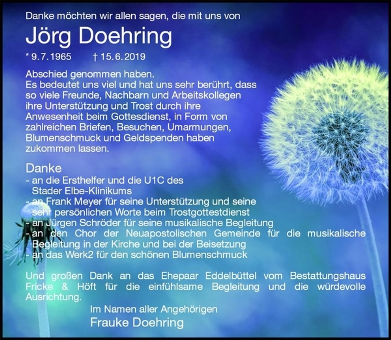 <p>Danke möchten wir allen sagen, die mit uns von<br />Jörg Doehring<br />* 9. 7. 1965 † 15. 6. 2019<br />Abschied genommen haben.<br />Es bedeutet uns viel und hat uns sehr berührt, dass<br />so viele Freunde, Nachbarn und Arbeitskollegen<br />ihre Unterstützung und Trost durch ihre<br />Anwesenheit beim Gottesdienst, in Form von<br />zahlreichen Briefen, Besuchen, Umarmungen,<br />Blumenschmuck und Geldspenden haben<br />zukommen lassen.</p><p>Danke<br />- an die Ersthelfer und die U1C des<br />Stader Elbe-Klinikums<br />- an Frank Meyer für seine Unterstützung und seine<br />sehr persönlichen Worte beim Trostgottestdienst<br />- an Jürgen Schröder für seine musikalische Begleitung<br />- an den Chor der Neuapostolischen Gemeinde für die musikalische<br />Begleitung in der Kirche und bei der Beisetzung<br />- an das Werk2 für den schönen Blumenschmuck</p><p>Und großen Dank an das Ehepaar Eddelbüttel vom Bestattungshaus<br />Fricke &amp; Höft für die einfühlsame Begleitung und die würdevolle<br />Ausrichtung.<br />Im Namen aller Angehörigen<br />Frauke Doehring</p>