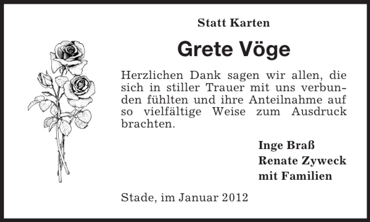<p>Statt Karten</p><p>Grete Vöge<br />Herzlichen Dank sagen wir allen, die<br />sich in stiller Trauer mit uns verbunden fühlten und ihre Anteilnahme auf<br />so vielfältige Weise zum Ausdruck<br />brachten.<br />Inge Braß<br />Renate Zyweck<br />mit Familien<br />Stade, im Januar 2012</p>
