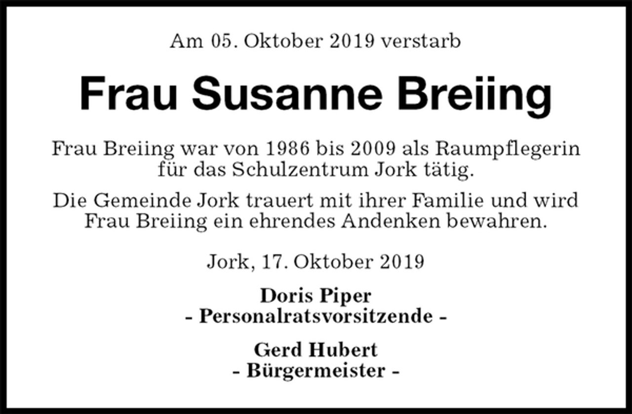 <p>Am 05. Oktober 2019 verstarb<br />Frau Susanne Breiing<br />Frau Breiing war von 1986 bis 2009 als Raumpflegerin<br />für das Schulzentrum Jork tätig.<br />Die Gemeinde Jork trauert mit ihrer Familie und wird<br />Frau Breiing ein ehrendes Andenken bewahren.<br />Jork, 17. Oktober 2019<br />Doris Piper<br />- Personalratsvorsitzende -<br />Gerd Hubert<br />- Bürgermeister -</p>