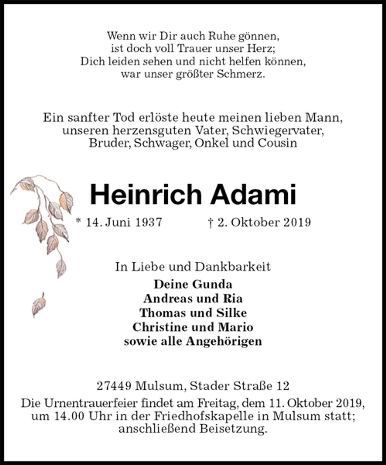 <p>Wenn wir Dir auch Ruhe gönnen,<br />ist doch voll Trauer unser Herz;<br />Dich leiden sehen und nicht helfen können,<br />war unser größter Schmerz.<br />Ein sanfter Tod erlöste heute meinen lieben Mann,<br />unseren herzensguten Vater, Schwiegervater,<br />Bruder, Schwager, Onkel und Cousin<br />Heinrich Adami<br />* 14. Juni 1937 † 2. Oktober 2019<br />In Liebe und Dankbarkeit<br />Deine Gunda<br />Andreas und Ria<br />Thomas und Silke<br />Christine und Mario<br />sowie alle Angehörigen<br />27449 Mulsum, Stader Straße 12<br />Die Urnentrauerfeier findet am Freitag, dem 11. Oktober 2019,<br />um 14.00 Uhr in der Friedhofskapelle in Mulsum statt; anschließend Beisetzung.</p>