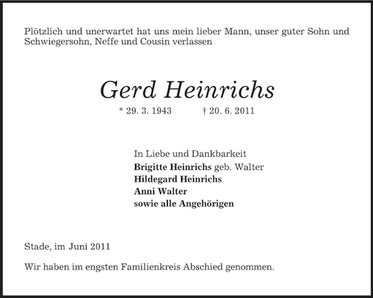 <p>Plötzlich und unerwartet hat uns mein lieber Mann, unser guter Sohn und Schwiegersohn, Neffe und Cousin verlassen<br />Gerd Heinrichs<br />* 29. 3. 1943 † 20. 6. 2011<br />In Liebe und Dankbarkeit<br />Brigitte Heinrichs geb. Walter<br />Hildegard Heinrichs<br />Anni Walter<br />sowie alle Angehörigen<br />Stade, im Juni 2011</p><p>Wir haben im engsten Familienkreis Abschied genommen.</p>