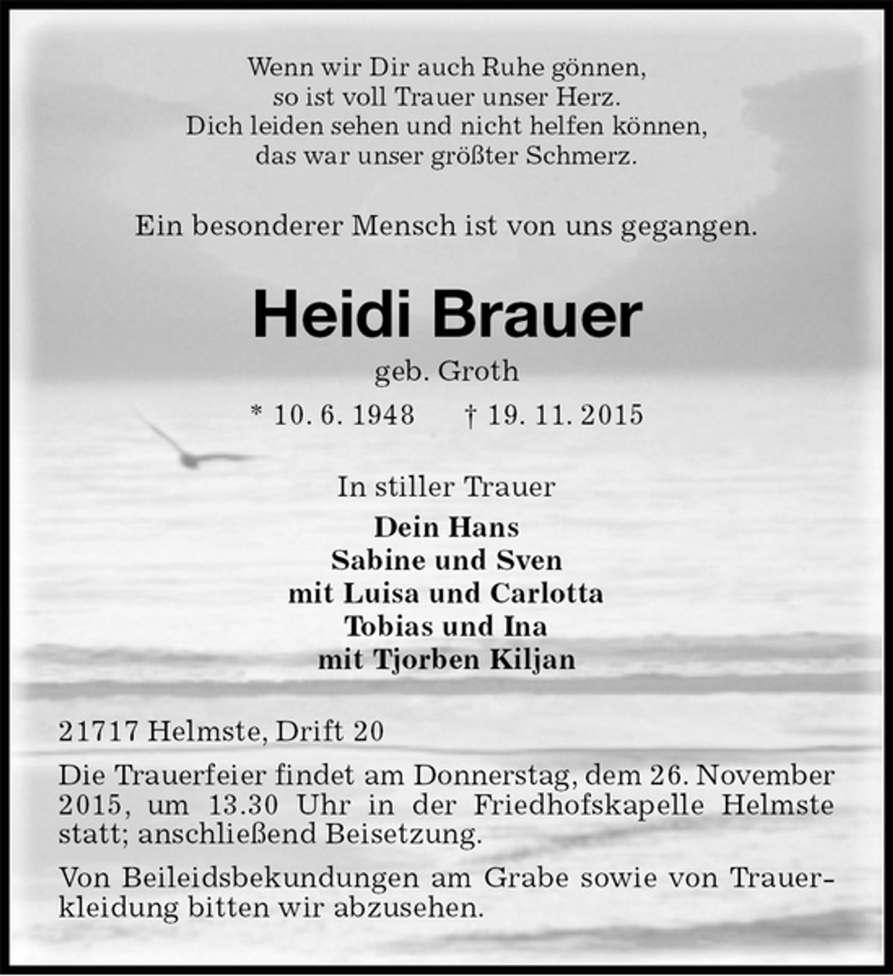 <p>Wenn wir Dir auch Ruhe gönnen,<br />so ist voll Trauer unser Herz.<br />Dich leiden sehen und nicht helfen können,<br />das war unser größter Schmerz.<br />Ein besonderer Mensch ist von uns gegangen.<br />Heidi Brauer<br />geb. Groth<br />* 10. 6. 1948 † 19. 11. 2015<br />In stiller Trauer<br />Dein Hans<br />Sabine und Sven<br />mit Luisa und Carlotta<br />Tobias und Ina<br />mit Tjorben Kiljan<br />21717 Helmste, Drift 20<br />Die Trauerfeier findet am Donnerstag, dem 26. November 2015, um 13.30 Uhr in der Friedhofskapelle Helmste statt; anschließend Beisetzung.<br />Von Beileidsbekundungen am Grabe sowie von Trauerkleidung bitten wir abzusehen.</p>