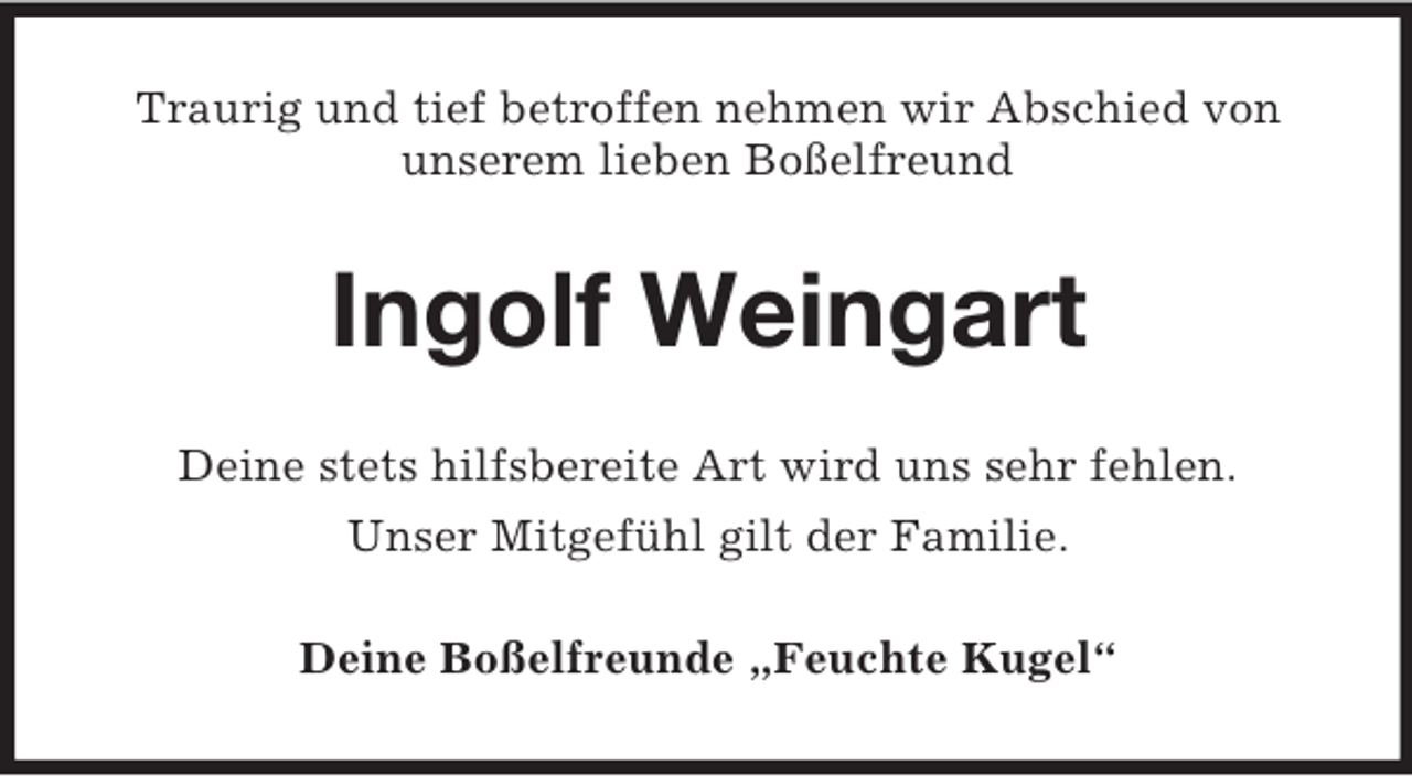 <p>Traurig und tief betroffen nehmen wir Abschied von<br />unserem lieben Boßelfreund</p><p>Ingolf Weingart<br />Deine stets hilfsbereite Art wird uns sehr fehlen.<br />Unser Mitgefühl gilt der Familie.<br />Deine Boßelfreunde „Feuchte Kugel“</p>