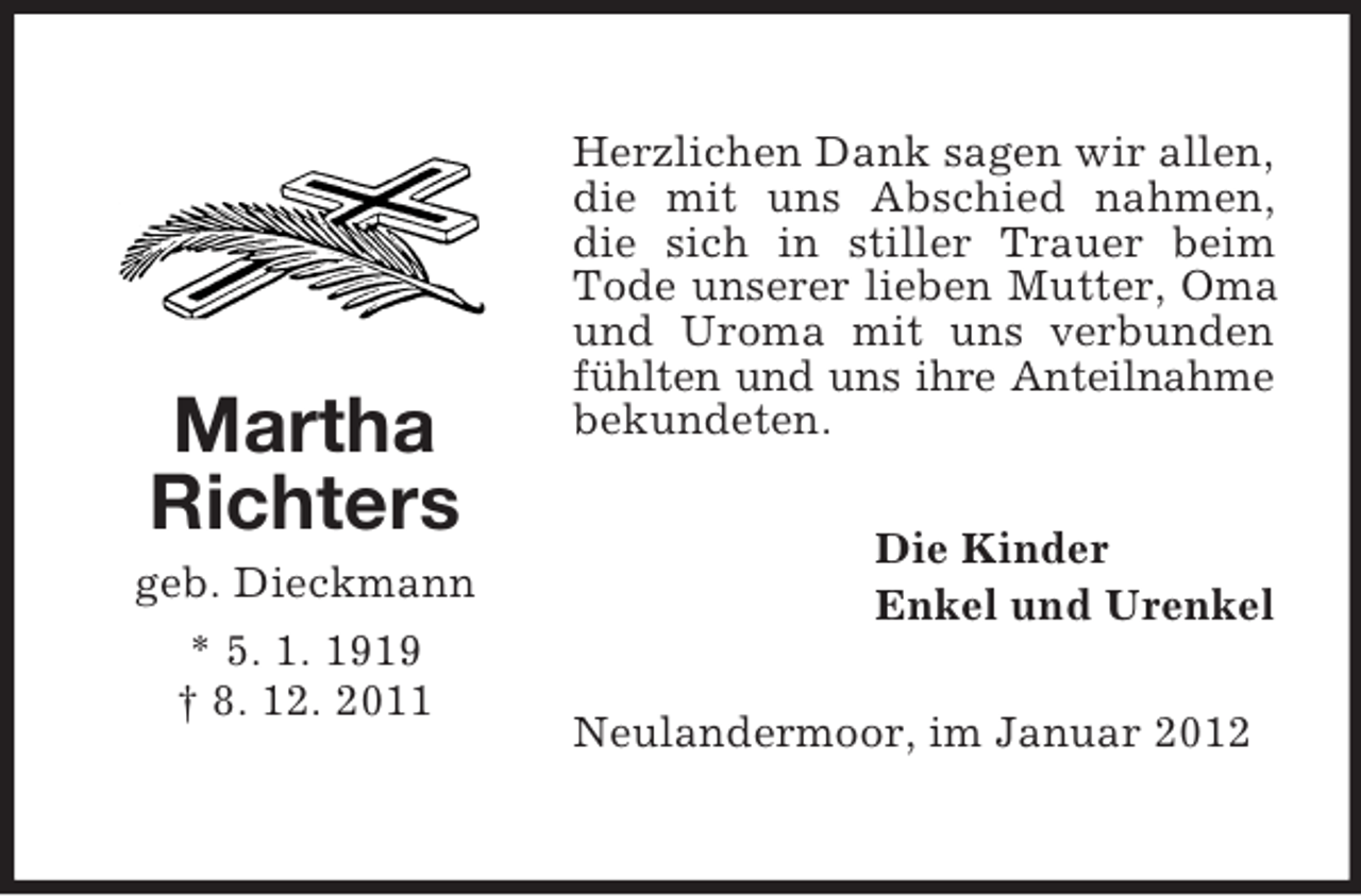 <p>Martha<br />Richters<br />geb. Dieckmann<br />* 5. 1. 1919<br />† 8. 12. 2011</p><p>Herzlichen Dank sagen wir allen,<br />die mit uns Abschied nahmen,<br />die sich in stiller Trauer beim<br />Tode unserer lieben Mutter, Oma<br />und Uroma mit uns verbunden<br />fühlten und uns ihre Anteilnahme<br />bekundeten.<br />Die Kinder<br />Enkel und Urenkel<br />Neulandermoor, im Januar 2012</p>