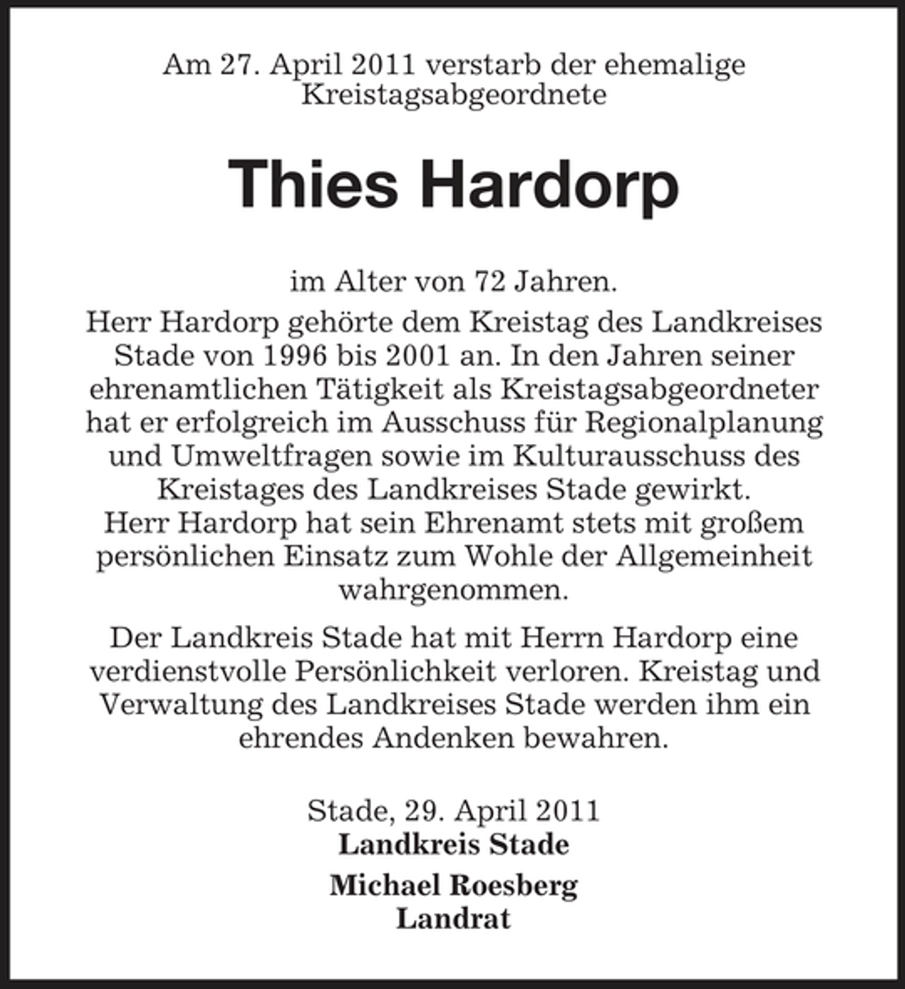 <p>Am 27. April 2011 verstarb der ehemalige Kreistagsabgeordnete</p><p>Thies Hardorp<br />im Alter von 72 Jahren. Herr Hardorp gehörte dem Kreistag des Landkreises Stade von 1996 bis 2001 an. In den Jahren seiner ehrenamtlichen Tätigkeit als Kreistagsabgeordneter hat er erfolgreich im Ausschuss für Regionalplanung und Umweltfragen sowie im Kulturausschuss des Kreistages des Landkreises Stade gewirkt. Herr Hardorp hat sein Ehrenamt stets mit großem persönlichen Einsatz zum Wohle der Allgemeinheit wahrgenommen. Der Landkreis Stade hat mit Herrn Hardorp eine verdienstvolle Persönlichkeit verloren. Kreistag und Verwaltung des Landkreises Stade werden ihm ein ehrendes Andenken bewahren. Stade, 29. April 2011 Landkreis Stade Michael Roesberg Landrat</p>
