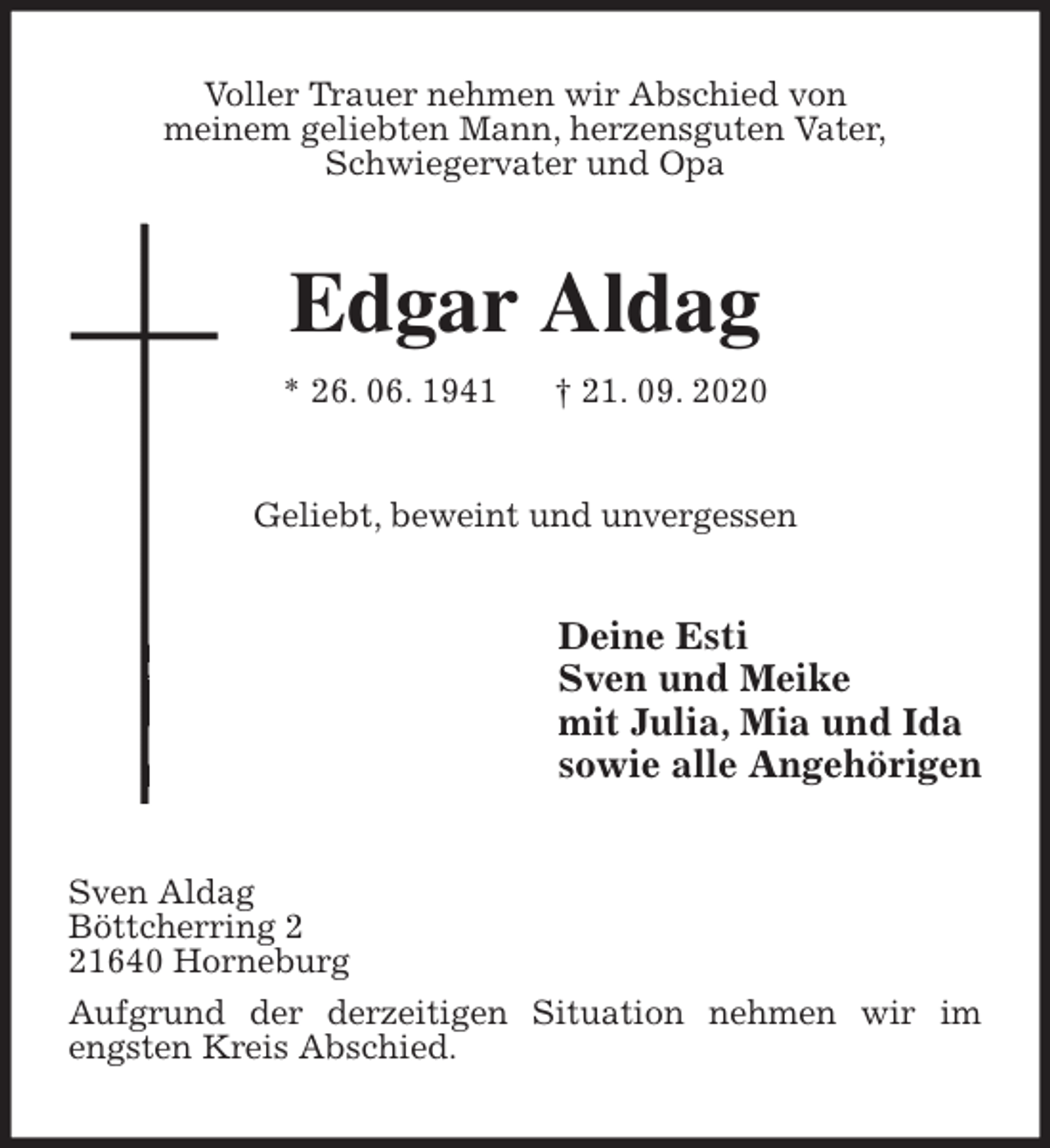 <p>Voller Trauer nehmen wir Abschied von<br />meinem geliebten Mann, herzensguten Vater,<br />Schwiegervater und Opa<br />Edgar Aldag<br />* 26. 06. 1941 † 21. 09. 2020<br />Geliebt, beweint und unvergessen<br />Deine Esti<br />Sven und Meike<br />mit Julia, Mia und Ida<br />sowie alle Angehörigen<br />Sven Aldag<br />Böttcherring 2<br />21640 Horneburg<br />Aufgrund der derzeitigen Situation nehmen wir im engsten Kreis Abschied.</p>
