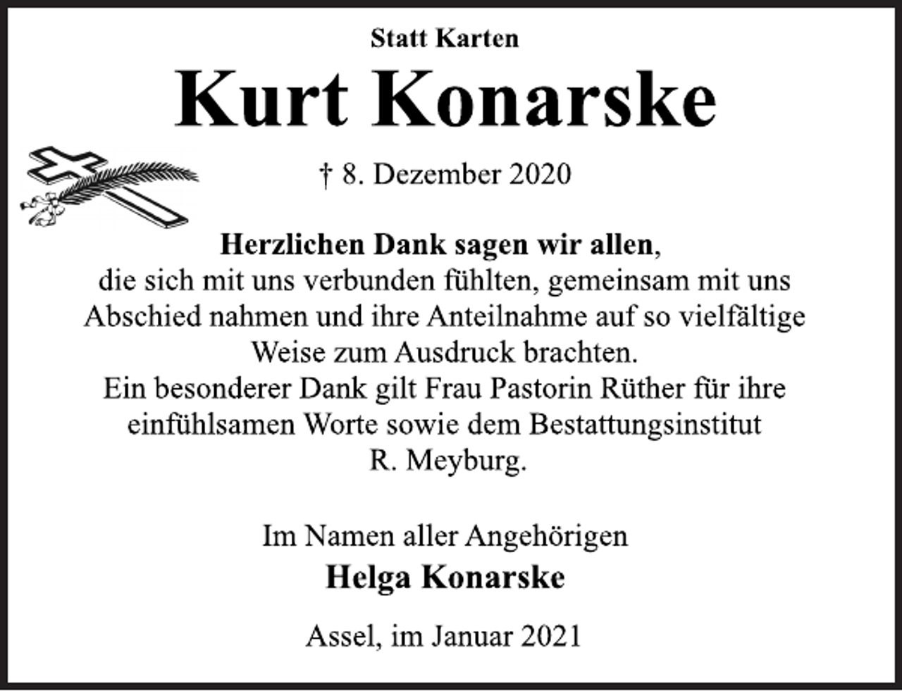 <p>Statt Karten<br />Kurt Konarske<br />† 8. Dezember 2020<br />Herzlichen Dank sagen wir allen,<br />die sich mit uns verbunden fühlten, gemeinsam mit uns<br />Abschied nahmen und ihre Anteilnahme auf so vielfältige<br />Weise zum Ausdruck brachten.<br />Ein besonderer Dank gilt Frau Pastorin Rüther für ihre<br />einfühlsamen Worte sowie dem Bestattungsinstitut<br />R. Meyburg.<br />Im Namen aller Angehörigen<br />Helga Konarske<br />Assel, im Januar 2021</p>