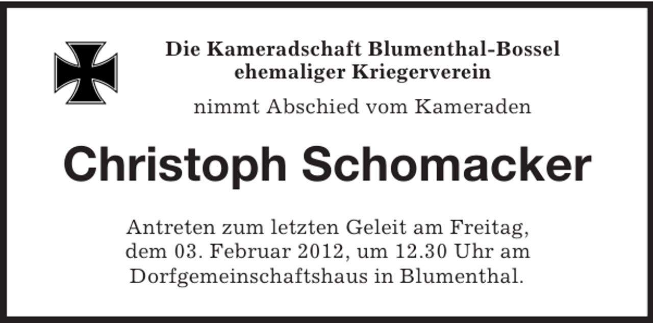<p>Die Kameradschaft Blumenthal-Bossel<br />ehemaliger Kriegerverein<br />nimmt Abschied vom Kameraden<br />Christoph Schomacker<br />Antreten zum letzten Geleit am Freitag,<br />dem 03. Februar 2012, um 12.30 Uhr am<br />Dorfgemeinschaftshaus in Blumenthal.</p>