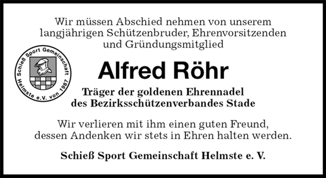 <p>Wir müssen Abschied nehmen von unserem<br />langjährigen Schützenbruder, Ehrenvorsitzenden<br />und Gründungsmitglied<br />Alfred Röhr<br />Träger der goldenen Ehrennadel<br />des Bezirksschützenverbandes Stade<br />Wir verlieren mit ihm einen guten Freund,<br />dessen Andenken wir stets in Ehren halten werden.<br />Schieß Sport Gemeinschaft Helmste e. V.</p>