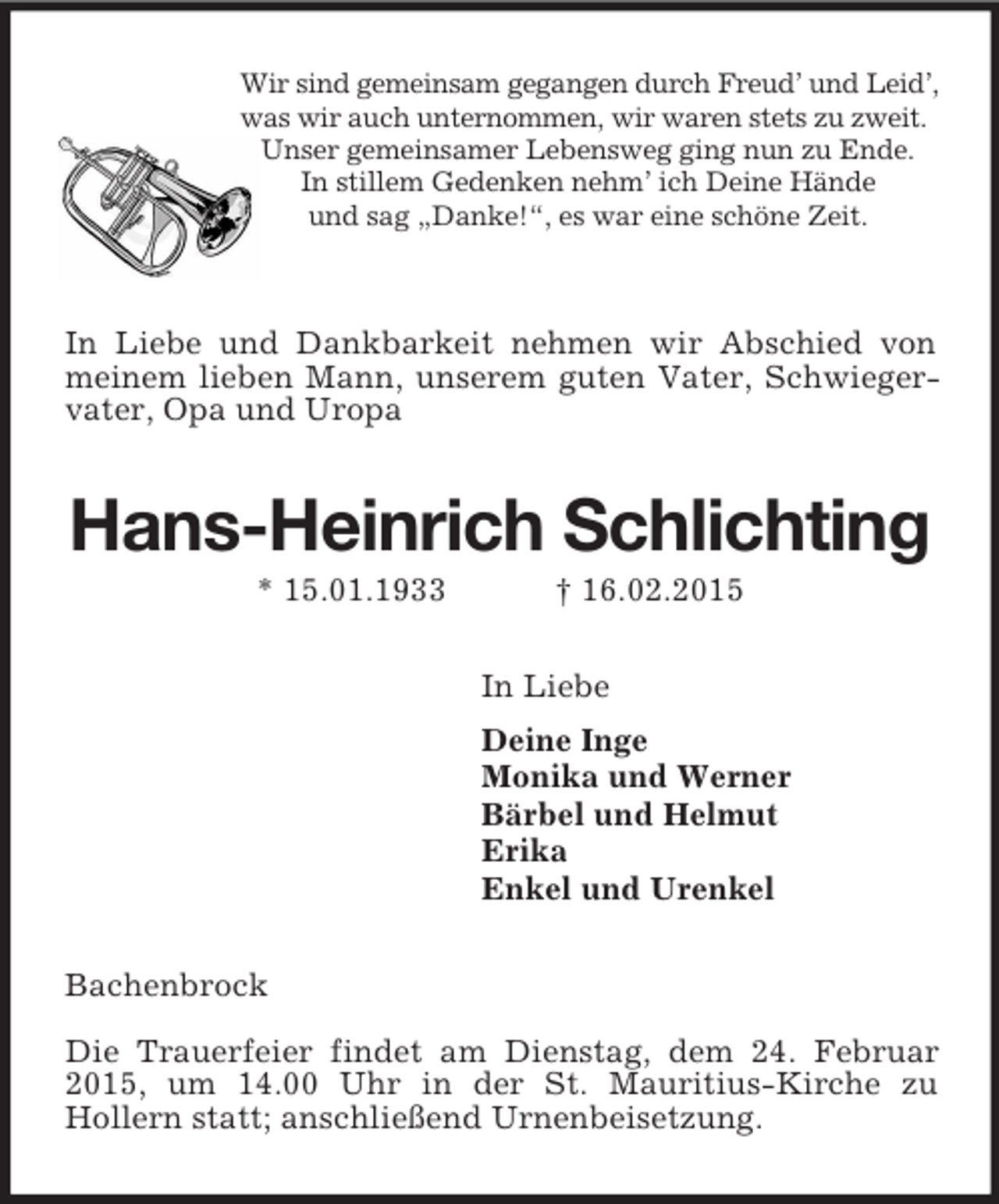 <p>Wir sind gemeinsam gegangen durch Freud’ und Leid’,<br />was wir auch unternommen, wir waren stets zu zweit.<br />Unser gemeinsamer Lebensweg ging nun zu Ende.<br />In stillem Gedenken nehm’ ich Deine Hände<br />und sag „Danke!“, es war eine schöne Zeit.</p><p>In Liebe und Dankbarkeit nehmen wir Abschied von meinem lieben Mann, unserem guten Vater, Schwiegervater, Opa und Uropa<br />Hans-Heinrich Schlichting<br />* 15.01.1933 † 16.02.2015<br />In Liebe<br />Deine Inge<br />Monika und Werner<br />Bärbel und Helmut<br />Erika<br />Enkel und Urenkel<br />Bachenbrock</p><p>Die Trauerfeier findet am Dienstag, dem 24. Februar 2015, um 14.00 Uhr in der St. Mauritius-Kirche zu<br />Hollern statt; anschließend Urnenbeisetzung.</p>