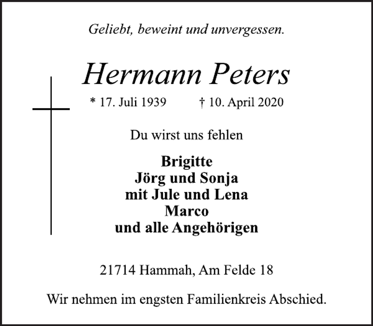 <p>Geliebt, beweint und unvergessen.<br />Hermann Peters<br />* 17. Juli 1939 † 10. April 2020<br />21714 Hammah, Am Felde 18<br />Du wirst uns fehlen<br />Brigitte<br />Jörg und Sonja<br />mit Jule und Lena<br />Marco<br />und alle Angehörigen<br />Wir nehmen im engsten Familienkreis Abschied.</p>