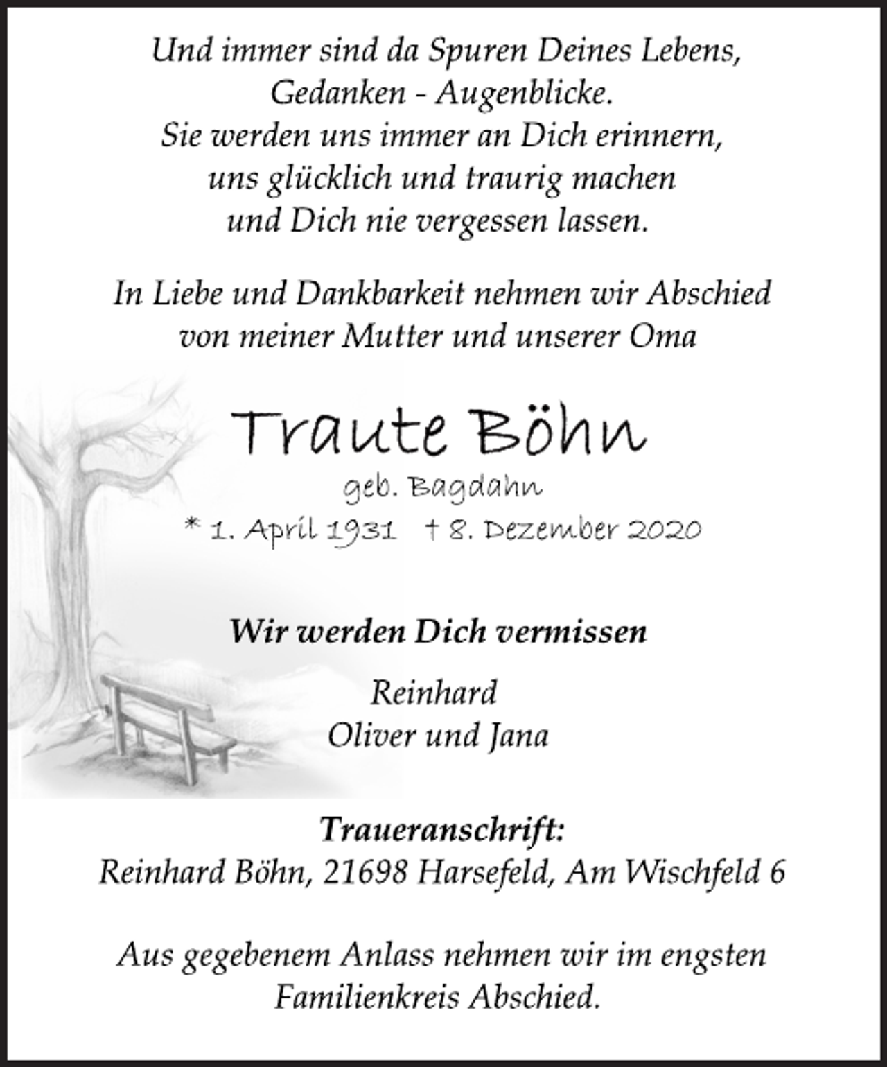 <p>Und immer sind da Spuren Deines Lebens,<br />Gedanken - Augenblicke.<br />Sie werden uns immer an Dich erinnern,<br />uns glücklich und traurig machen<br />und Dich nie vergessen lassen.<br />In Liebe und Dankbarkeit nehmen wir Abschied<br />von meiner Mutter und unserer Oma<br />Traute Böhn<br />geb. Bagdahn<br />* 1. April 1931 † 8. Dezember 2020<br />Wir werden Dich vermissen<br />Reinhard<br />Oliver und Jana<br />Traueranschrift:<br />Reinhard Böhn, 21698 Harsefeld, Am Wischfeld 6<br />Aus gegebenem Anlass nehmen wir im engsten<br />Familienkreis Abschied.</p>