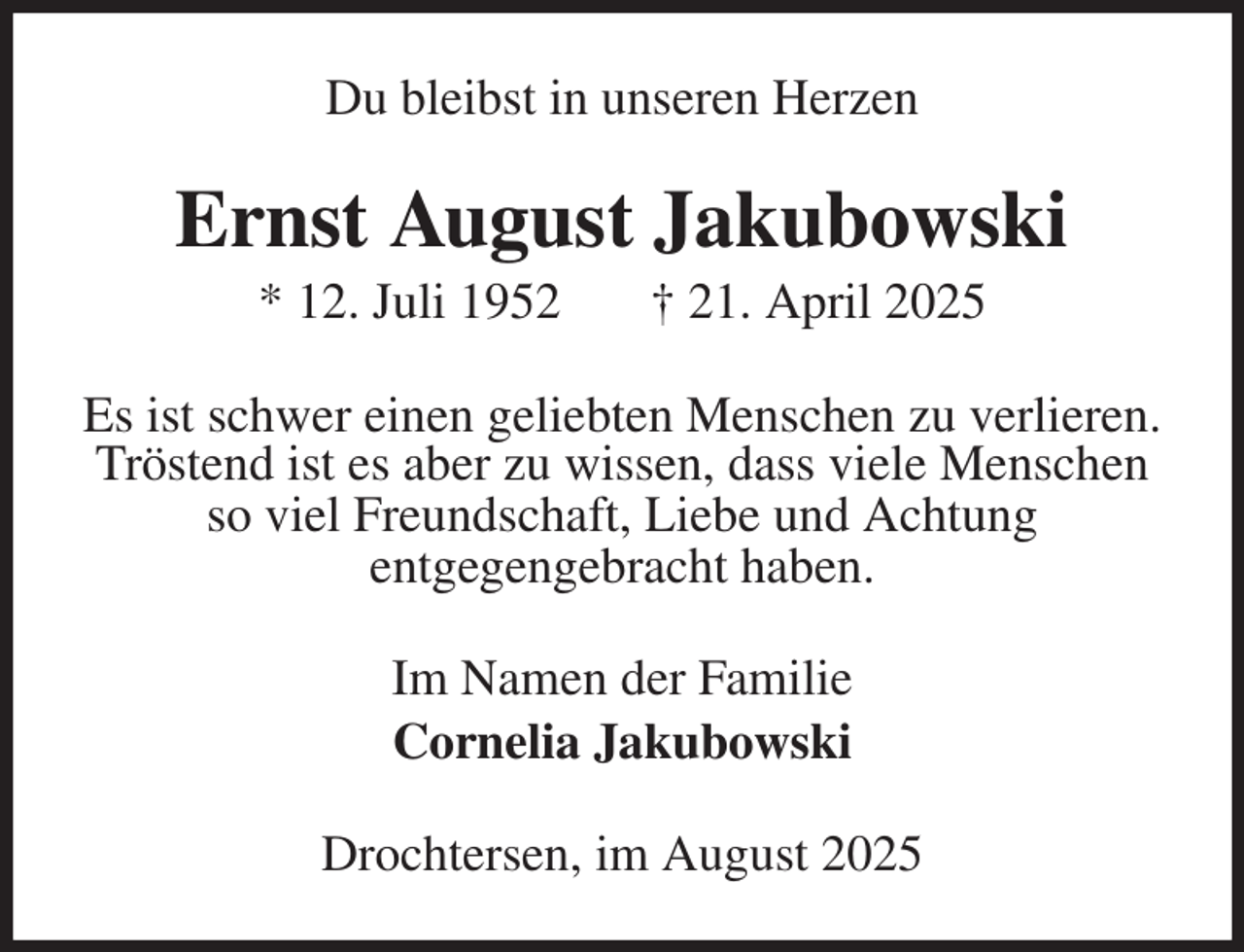 <p>Du bleibst in unseren Herzen<br />Ernst August Jakubowski<br />* 12. Juli 1952 † 21. April 2025<br />Es ist schwer einen geliebten Menschen zu verlieren.<br />Tröstend ist es aber zu wissen, dass viele Menschen so viel Freundschaft, Liebe und Achtung<br />entgegengebracht haben.<br />Im Namen der Familie<br />Cornelia Jakubowski<br />Drochtersen, im August 2025</p>