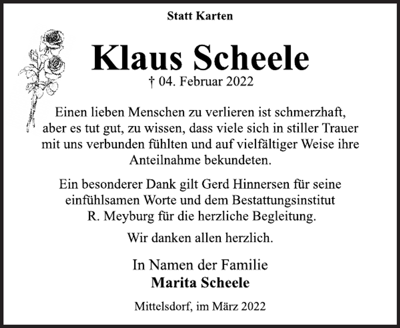 <p>Statt Karten<br />Klaus Scheele<br />† 04. Februar 2022<br />Einen lieben Menschen zu verlieren ist schmerzhaft,<br />aber es tut gut, zu wissen, dass viele sich in stiller Trauer<br />mit uns verbunden fühlten und auf vielfältiger Weise ihre<br />Anteilnahme bekundeten.<br />Ein besonderer Dank gilt Gerd Hinnersen für seine<br />einfühlsamen Worte und dem Bestattungsinstitut<br />R. Meyburg für die herzliche Begleitung.<br />Wir danken allen herzlich.<br />In Namen der Familie<br />Marita Scheele<br />Mittelsdorf, im März 2022</p>