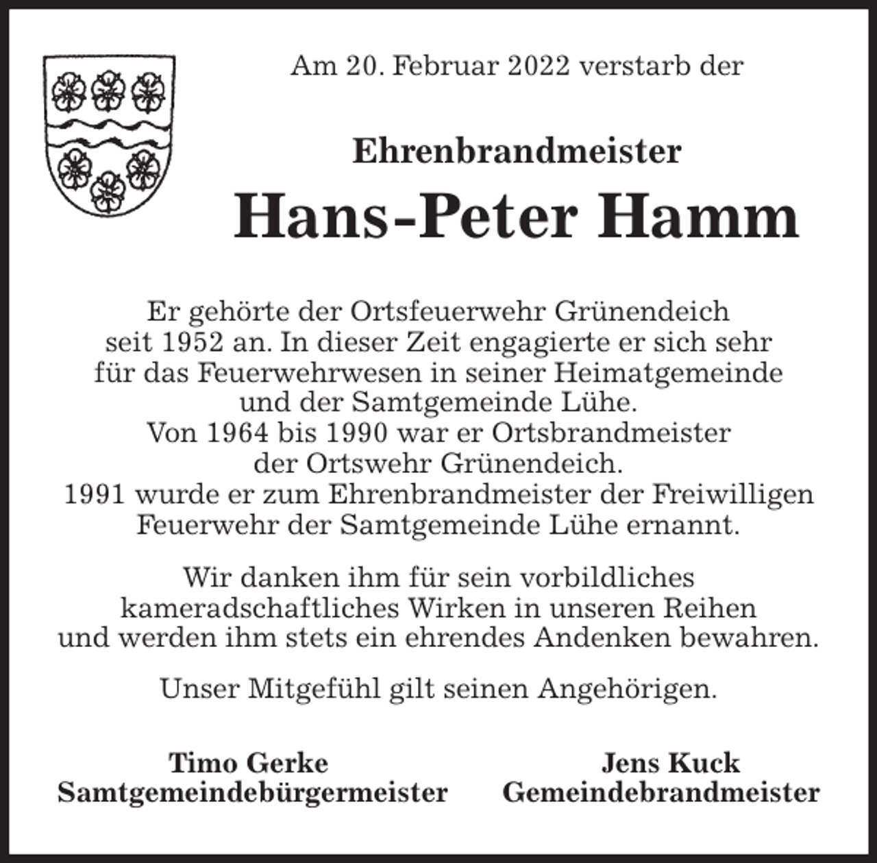 <p>Am 20. Februar 2022 verstarb der<br />Ehrenbrandmeister<br />Hans-Peter Hamm<br />Er gehörte der Ortsfeuerwehr Grünendeich<br />seit 1952 an. In dieser Zeit engagierte er sich sehr<br />für das Feuerwehrwesen in seiner Heimatgemeinde<br />und der Samtgemeinde Lühe.<br />Von 1964 bis 1990 war er Ortsbrandmeister<br />der Ortswehr Grünendeich.<br />1991 wurde er zum Ehrenbrandmeister der Freiwilligen<br />Feuerwehr der Samtgemeinde Lühe ernannt.<br />Wir danken ihm für sein vorbildliches<br />kameradschaftliches Wirken in unseren Reihen<br />und werden ihm stets ein ehrendes Andenken bewahren.<br />Unser Mitgefühl gilt seinen Angehörigen.<br />Timo Gerke Jens Kuck<br />Samtgemeindebürgermeister Gemeindebrandmeister</p>