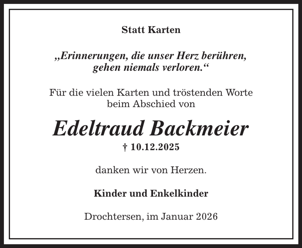 <p>Statt Karten<br />„Erinnerungen, die unser Herz berühren,<br />gehen niemals verloren.“<br />Für die vielen Karten und tröstenden Worte<br />beim Abschied von<br />Edeltraud Backmeier<br />† 10.12.2025<br />danken wir von Herzen.<br />Kinder und Enkelkinder<br />Drochtersen, im Januar 2026</p>