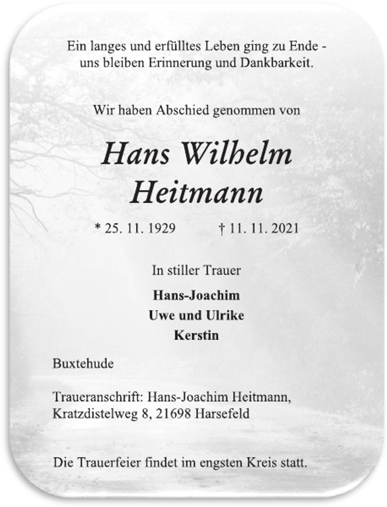 <p>Ein langes und erfülltes Leben ging zu Ende -<br />uns bleiben Erinnerung und Dankbarkeit.<br />Wir haben Abschied genommen von<br />Hans Wilhelm<br />Heitmann<br />* 25. 11. 1929 † 11. 11. 2021<br />In stiller Trauer<br />Hans-Joachim<br />Uwe und Ulrike<br />Kerstin<br />Buxtehude<br />Traueranschrift: Hans-Joachim Heitmann,<br />Kratzdistelweg 8, 21698 Harsefeld<br />Die Trauerfeier findet im engsten Kreis statt.</p>