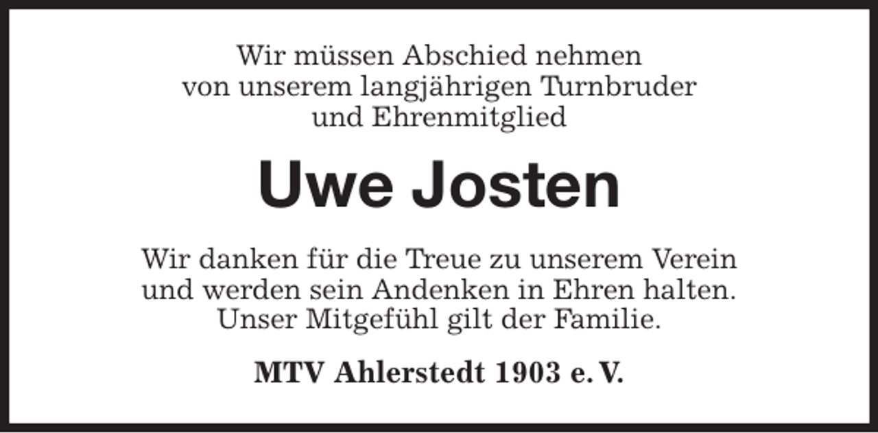 <p>Wir müssen Abschied nehmen<br />von unserem langjährigen Turnbruder<br />und Ehrenmitglied<br />Uwe Josten<br />Wir danken für die Treue zu unserem Verein<br />und werden sein Andenken in Ehren halten.<br />Unser Mitgefühl gilt der Familie.<br />MTV Ahlerstedt 1903 e. V.</p>