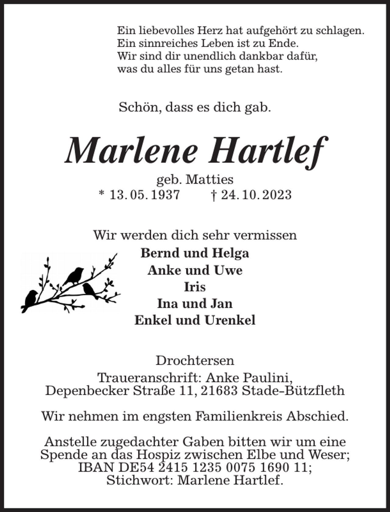 <p>Ein liebevolles Herz hat aufgehört zu schlagen.<br />Ein sinnreiches Leben ist zu Ende.<br />Wir sind dir unendlich dankbar dafür,<br />was du alles für uns getan hast.<br />Schön, dass es dich gab.<br />Marlene Hartlef<br />geb. Matties<br />* 13. 05. 1937 † 24. 10. 2023<br />Wir werden dich sehr vermissen<br />Bernd und Helga<br />Anke und Uwe<br />Iris<br />Ina und Jan<br />Enkel und Urenkel<br />Drochtersen<br />Traueranschrift: Anke Paulini,<br />Depenbecker Straße 11, 21683 Stade-Bützfleth</p><p>Wir nehmen im engsten Familienkreis Abschied.</p><p>Anstelle zugedachter Gaben bitten wir um eine Spende an das Hospiz zwischen Elbe und Weser;<br />IBAN DE54 2415 1235 0075 1690 11;<br />Stichwort: Marlene Hartlef.</p>