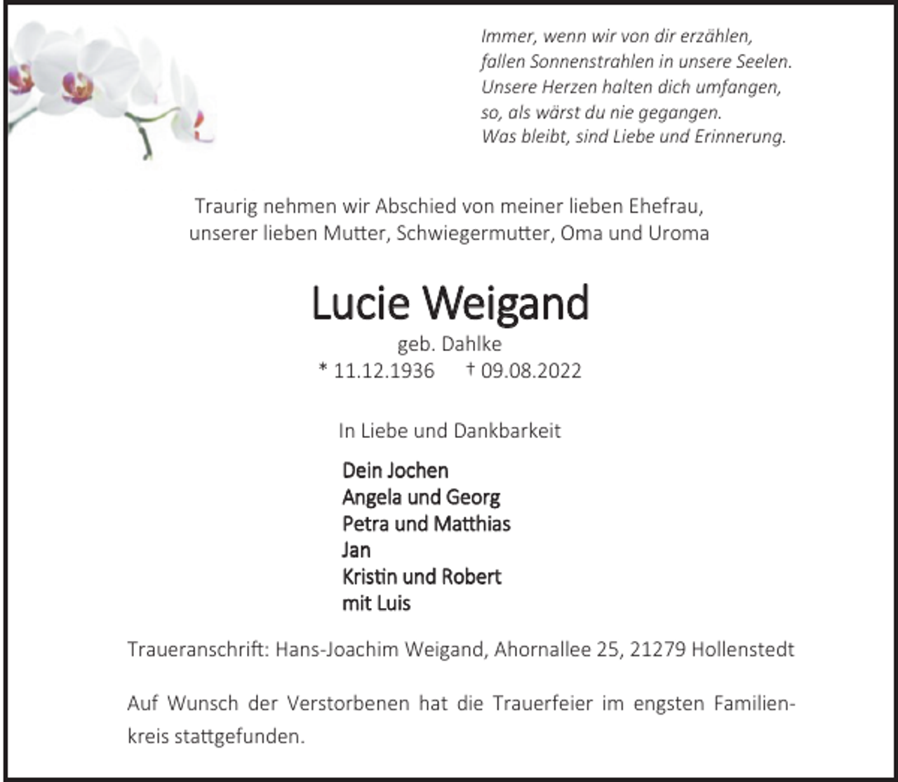 <p>Immer, wenn wir von dir erzählen,<br />fallen Sonnenstrahlen in unsere Seelen.<br />Unsere Herzen halten dich umfangen,<br />so, als wärst du nie gegangen.<br />Was bleibt, sind Liebe und Erinnerung.<br />Traurig nehmen wir Abschied von meiner lieben Ehefrau,<br />unserer lieben Mutter, Schwiegermutter, Oma und Uroma<br />Lucie Weigand<br />geb. Dahlke<br />* 11.12.1936 † 09.08.2022<br />In Liebe und Dankbarkeit<br />Dein Jochen<br />Angela und Georg<br />Petra und Matthias<br />Jan<br />Kristin und Robert<br />mit Luis<br />Traueranschrift: Hans-Joachim Weigand, Ahornallee 25, 21279 Hollenstedt<br />Auf Wunsch der Verstorbenen hat die Trauerfeier im engsten Familienkreis stattgefunden.</p>